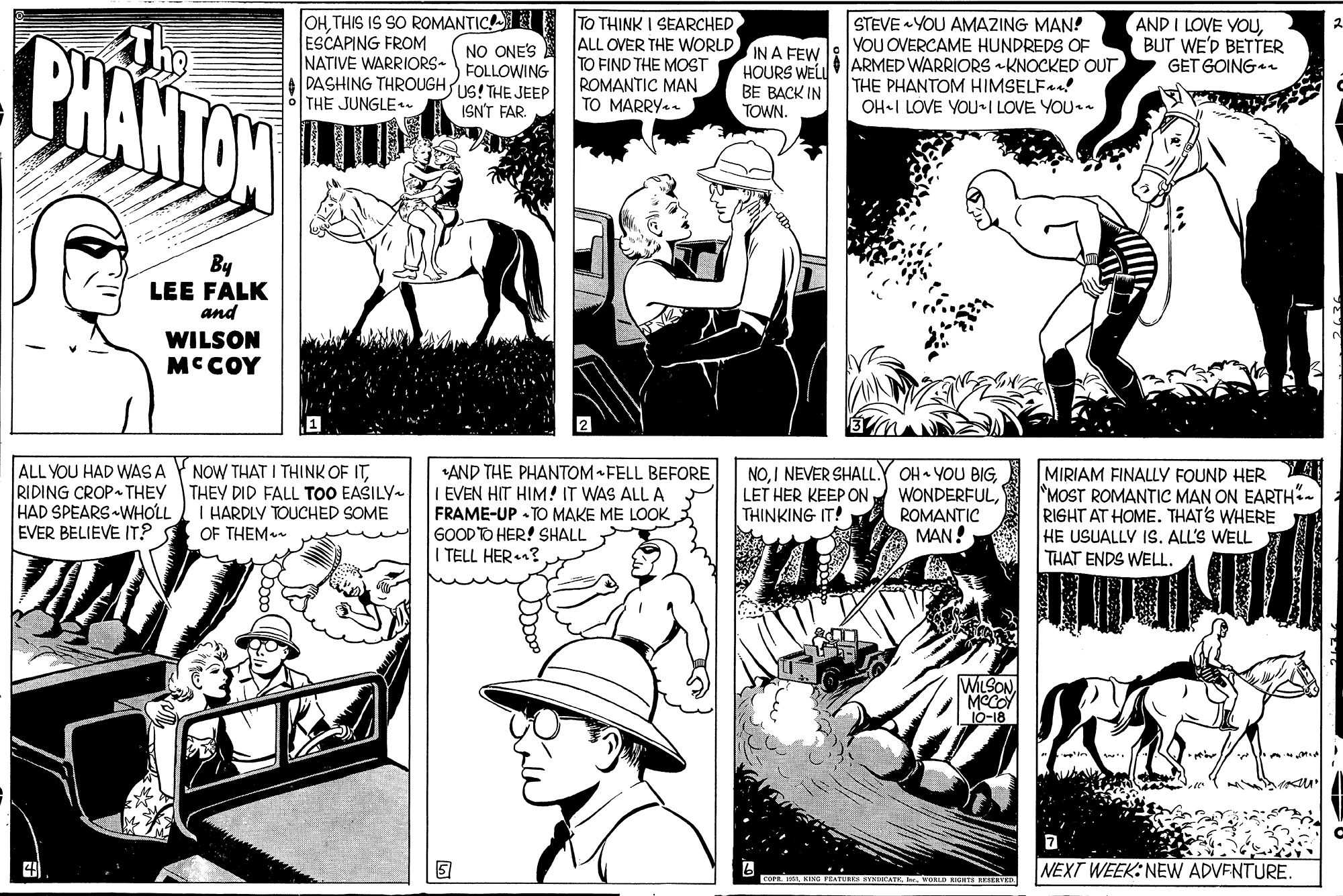 Comic book OCR: S SO ROMANTIC E NO ONE'S PHANTAN OHTHIS ESCAPING FROM NATIVE WARRIORS-FOLLOWING DASHING THROUGHS! THE JEEP THE JUNGLE TO THINK I SEARCHED ALL OVER THE WORLD IN A FEW TO FIND THE MOST ROMANTIC MAN TO MARRY. STEVE YOU AMAZING MAN! VOU OVERCAME HUNDREDS OF ARMED WARRIORS KNOCKED OUT THE PHANTOM HIMSELFa! OH-I LOVE YOU-I LOVE YOU AND I LOVE YOUBUT WE'D BETTER GET GOING HOURS WEL BE BACK IN TOWN. ISN'T FAR By LEE FALK and WILSON MCCOY ALL YOU HAD WAS A RIDING CROP THEY THEY DID FALL TOO EASILY HAD SPEARS WHOLL EVER BELIEVE IT? NOW THAT I THINK OF IT*AND THE PHANTOM FELL BEFORE I EVEN HIT HIM! IT WAS ALL A FRAME-UP - TO MAKE ME LOOK GOODTO HER! SHALL I TELL HER? NOROMANTIC MAN! MIRIAM FINALLY FOUND HER A MOST ROMANTIC MAN ON EARTH". RIGHT AT HOME. THAT'S WHERE HE USUALLY 1S. ALL'S WELL THAT ENDS WELL. I HARDLY TOUCHED SOME OF THEM LET HER KEEP ON THINKING IT! MLSON. MOCOY 10-18 NEXT WEEK: NEW ADVENTURE. S SO ROMANTIC E NO ONE'S PHANTAN OHTHIS ESCAPING FROM NATIVE WARRIORS-FOLLOWING DASHING THROUGHS! THE JEEP THE JUNGLE TO THINK I SEARCHED ALL OVER THE WORLD IN A FEW TO FIND THE MOST ROMANTIC MAN TO MARRY. STEVE YOU AMAZING MAN! VOU OVERCAME HUNDREDS OF ARMED WARRIORS KNOCKED OUT THE PHANTOM HIMSELFa! OH-I LOVE YOU-I LOVE YOU AND I LOVE YOUBUT WE'D BETTER GET GOING HOURS WEL BE BACK IN TOWN. ISN'T FAR By LEE FALK and WILSON MCCOY ALL YOU HAD WAS A RIDING CROP THEY THEY DID FALL TOO EASILY HAD SPEARS WHOLL EVER BELIEVE IT? NOW THAT I THINK OF IT*AND THE PHANTOM FELL BEFORE I EVEN HIT HIM! IT WAS ALL A FRAME-UP - TO MAKE ME LOOK GOODTO HER! SHALL I TELL HER? NOI NEVER SHALL.Y OH YOU BIGROMANTIC MAN! MIRIAM FINALLY FOUND HER A MOST ROMANTIC MAN ON EARTH". RIGHT AT HOME. THAT'S WHERE HE USUALLY 1S. ALL'S WELL THAT ENDS WELL. I HARDLY TOUCHED SOME OF THEM LET HER KEEP ON THINKING IT! MLSON. MOCOY 10-18 NEXT WEEK: NEW ADVENTURE.