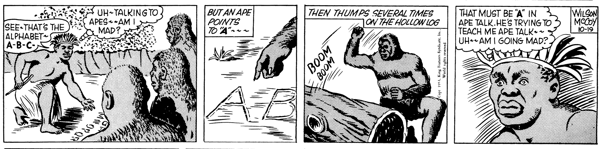Monochrome OCR: ChaN UH-TALKING TO SEE-THAT'S THE A APES.AM I ALPHABET A-B-C- BUT AN APE POINTS TO A"- THEN THUMPS SEVERAL TIMES jav THE HOLLOW LOG THAT MUST BE "A" IN APE TALK.HE'S TRYING TO TEACH ME APE TALK. Y UH. AM I GOING MAD? WILSON MCCOY 10-19 MAD? BOOM WO08 ChaN UH-TALKING TO SEE-THAT'S THE A APES.AM I ALPHABET A-B-C- BUT AN APE POINTS TO A"- THEN THUMPS SEVERAL TIMES jav THE HOLLOW LOG THAT MUST BE "A" IN APE TALK.HE'S TRYING TO TEACH ME APE TALK. Y UH. AM I GOING MAD? WILSON MCCOY 10-19 MAD? BOOM WO08
