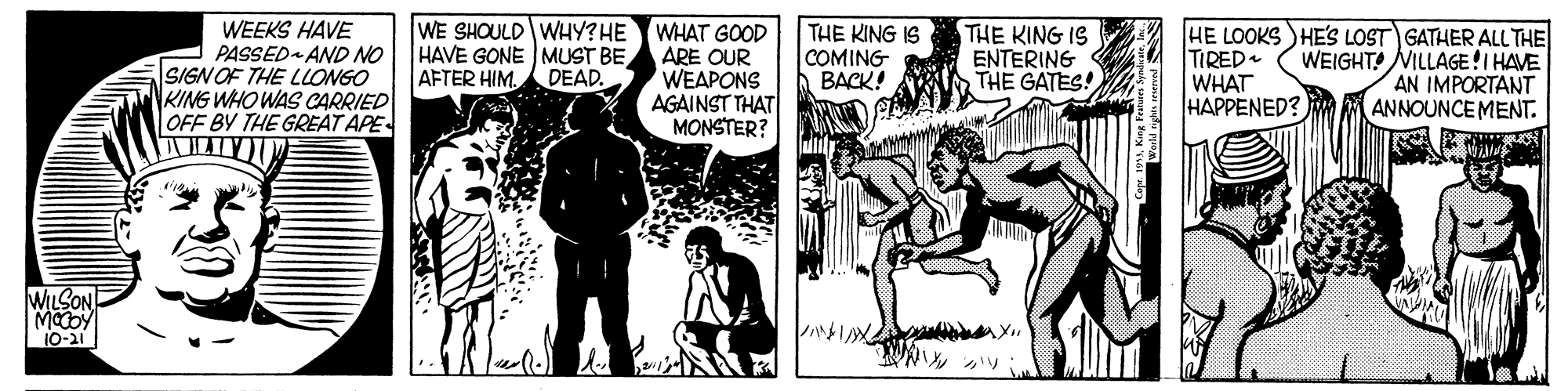 Publication OCR: WE SHOULD WHY?HE HAVE GONE MUST BE WEEKS HAVE PASSED AND NO SIGN OF THE LLONGO KING WHO WAS CARRIED OFF BY THE GREAT APE WHAT GOOD ARE OUR WEAPONS AGAINST THAT MONSTER? THE KING IS COMING BACK! THE KING IS ENTERING THE GATES! HE LOOKS )HE'S LOST GATHER ALL THE TIRED WHAT HAPPENED? WEIGHT! NILLAGE!I HAVE AN IMPORTANT ANNOUNCE MENT. AFTER HIMDEAD. WILSON 10-21 WE SHOULD WHY?HE HAVE GONE MUST BE WEEKS HAVE PASSED AND NO SIGN OF THE LLONGO KING WHO WAS CARRIED OFF BY THE GREAT APE WHAT GOOD ARE OUR WEAPONS AGAINST THAT MONSTER? THE KING IS COMING BACK! THE KING IS ENTERING THE GATES! HE LOOKS )HE'S LOST GATHER ALL THE TIRED WHAT HAPPENED? WEIGHT! NILLAGE!I HAVE AN IMPORTANT ANNOUNCE MENT. AFTER HIMDEAD. WILSON 10-21