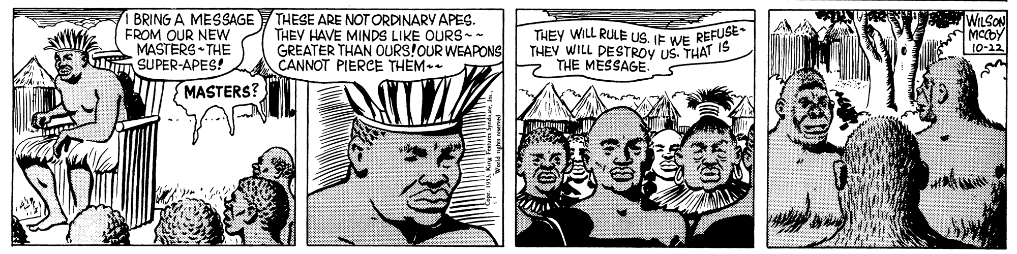 Font OCR: BRING A MESSAGE FROM OUR NEW MASTERS THE SUPER-APES! THESE ARE NOT ORDINARY APES. THEY HAVE MINDS LIKE OURS-- GREATER THAN OURS!OUR WEAPONS CANNOT PIERCE THEM THEY WILL RULE US. IE WE REFUSE THEY WILL DESTROY US. THAT IS THE MESSAGE WILSON MCCOY 10-12 MASTERS? BRING A MESSAGE FROM OUR NEW MASTERS THE SUPER-APES! THESE ARE NOT ORDINARY APES. THEY HAVE MINDS LIKE OURS-- GREATER THAN OURS!OUR WEAPONS CANNOT PIERCE THEM THEY WILL RULE US. IE WE REFUSE THEY WILL DESTROY US. THAT IS THE MESSAGE WILSON MCCOY 10-12 MASTERS?
