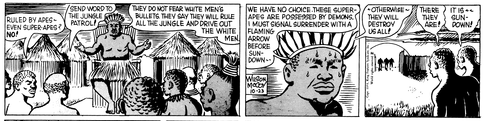 Monochrome OCR: /SEND WORD TO THE JUNGLE PATROL! THEY DO NOT FEAR WHITE MEN'S BULLETS. THEY SAY THEY WILL RULE ALL THE JUNGLE AND DRIVE OUT THE WHITE WE HAVE NO CHOICE.THESE SUPER- APES ARE POSSESSED BY DEMONS. I MUST SIGNAL SURRENDER WITH A FLAMING MEN. ARROW BEFORE SUN- DOWN OTHERWISE THEV WILL DESTROY US ALL! RULED BY APES- EVEN SUPER-APES ? NO! THERE THEY ARE! IT IS SUN- DOWN! WILSON 10-23 /SEND WORD TO THE JUNGLE PATROL! THEY DO NOT FEAR WHITE MEN'S BULLETS. THEY SAY THEY WILL RULE ALL THE JUNGLE AND DRIVE OUT THE WHITE WE HAVE NO CHOICE.THESE SUPER- APES ARE POSSESSED BY DEMONS. I MUST SIGNAL SURRENDER WITH A FLAMING MEN. ARROW BEFORE SUN- DOWN OTHERWISE THEV WILL DESTROY US ALL! RULED BY APES- EVEN SUPER-APES ? NO! THERE THEY ARE! IT IS SUN- DOWN! WILSON 10-23