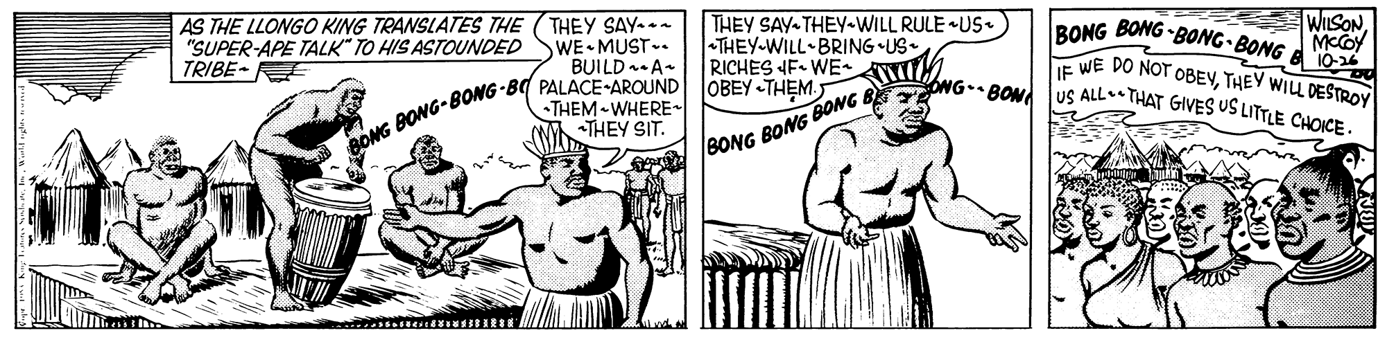 Gesture OCR: AS THE LLONGO KING TRANSLATES THE "SUPER-APE TALK" TO HIS ASTOUNDED TRIBE- THEY SAY-- WE MUST. BUILD -A- THEY SAY THEY-WILL RULE US. THEY-WILL BRING •US- RICHES F WE WILSON MCCOY BONG BONG BONG• BONG B 0 TE WE DO NOT OBEVTHEY WILL DESTROY US ALL THAT GIVES US LITTLE CHOICE. ONGBON BONG BONG-BONG-BC PALACE-AROUND JOBEY THEM. THEM WHERE THEY SIT. /BONG BONG BONG B AS THE LLONGO KING TRANSLATES THE "SUPER-APE TALK" TO HIS ASTOUNDED TRIBE- THEY SAY-- WE MUST. BUILD -A- THEY SAY THEY-WILL RULE US. THEY-WILL BRING •US- RICHES F WE WILSON MCCOY BONG BONG BONG• BONG B 0 TE WE DO NOT OBEVTHEY WILL DESTROY US ALL THAT GIVES US LITTLE CHOICE. ONGBON BONG BONG-BONG-BC PALACE-AROUND JOBEY THEM. THEM WHERE THEY SIT. /BONG BONG BONG B