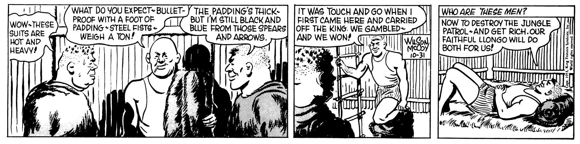 Comics OCR: WHAT DO YOU EXPECT BULLET-Y THE PADDINGS THICK- PROOF WITH A FOOT OF PADDING •STEEL FISTS - WEIGH A TON! IT WAS TOUCH AND GO WHEN I FIRST CAME HERE AND CARRIED WHO ARE THESE MEN? NOW TO DESTROY THE JUNGLE PATROL AND GET RICH.OUR FAITHFUL LLONGO WILL DO BOTH FOR Us! BUT I'M STILL BLACK AND BLUE FROM THOSE SPEARS OFF THE KING. WE GAMBLED Wow-THESE SUITS ARE HOT AND HEAVY! AND ARROWS. AND WE WON! WLSON 10-31 ?) WHAT DO YOU EXPECT BULLET-Y THE PADDINGS THICK- PROOF WITH A FOOT OF PADDING •STEEL FISTS - WEIGH A TON! IT WAS TOUCH AND GO WHEN I FIRST CAME HERE AND CARRIED WHO ARE THESE MEN? NOW TO DESTROY THE JUNGLE PATROL AND GET RICH.OUR FAITHFUL LLONGO WILL DO BOTH FOR Us! BUT I'M STILL BLACK AND BLUE FROM THOSE SPEARS OFF THE KING. WE GAMBLED Wow-THESE SUITS ARE HOT AND HEAVY! AND ARROWS. AND WE WON! WLSON 10-31 ? )