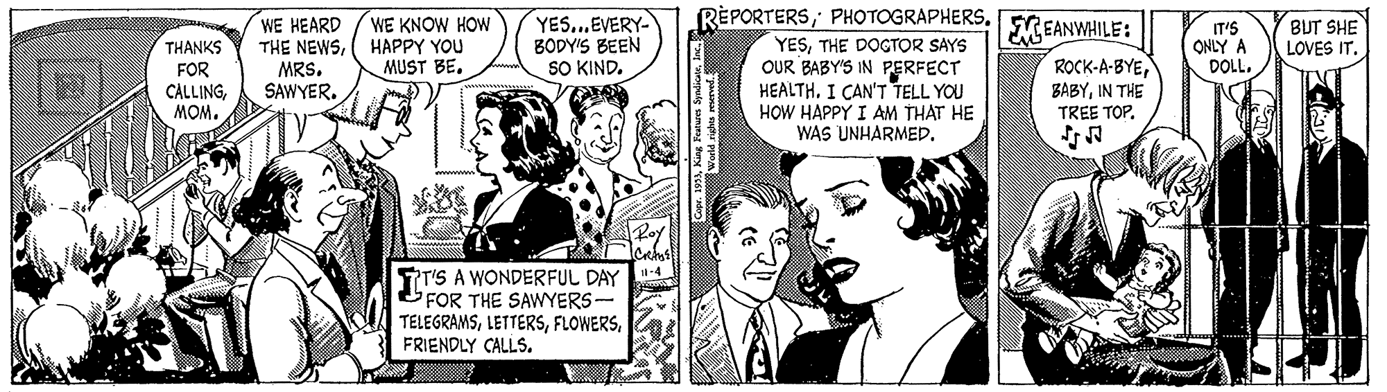 Font OCR: REPORTERSPHOTOGRAPHERS. YES...EVERY- BODY'S BEEN SO KIND. WE KNOW HOW WE HEARD THE NEWSMRS. SAWYER. FREANWHILE: IT'S ONLY A DOLL. BUT SHE LOVES IT. YESTHE DOGTOR SAYS OUR BABY'S IN PERFECT HEALTHI CAN'T TELL YOU HOW HAPPY I AM THAT HE WAS UNHARMED. THANKS HAPPY YOU ROCK-A-BYEIN THE TREE TOP. MUST BE. FOR CALLINGMOM. TI'S A WONDERFUL DAY FOR THE SAWYERS- TELEGRAMSFRIENDLY CALLS. REPORTERSPHOTOGRAPHERS. YES...EVERY- BODY'S BEEN SO KIND. WE KNOW HOW WE HEARD THE NEWSMRS. SAWYER. FREANWHILE: IT'S ONLY A DOLL. BUT SHE LOVES IT. YESTHE DOGTOR SAYS OUR BABY'S IN PERFECT HEALTHI CAN'T TELL YOU HOW HAPPY I AM THAT HE WAS UNHARMED. THANKS HAPPY YOU ROCK-A-BYEIN THE TREE TOP. MUST BE. FOR CALLINGMOM. TI'S A WONDERFUL DAY FOR THE SAWYERS- TELEGRAMSFRIENDLY CALLS.