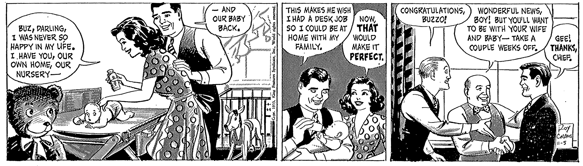 Publication OCR: - AND OUR BABY BACK. THIS MAKES ME WISH I HAD A DESK JOB I NOWsO I COULD BE AT / THAT HOME WITH MY FAMILY. CONGRATULATIONSBUZZO! BUZI WAS NEVER SO HAPPY IN MY LIFE. I. HAVE YOUOUR OWN HOMEOUR NURSERY- WONDERFUL NEWSBOY! BUT YOU'LL WANT TO BE WITH YOUR WIFE AND BABY- TAKE A COUPLE WEEKS OFF. GEE! THÀNKSCHIEF. WOULD MAKE IT PERFECT. u-5 - AND OUR BABY BACK. THIS MAKES ME WISH I HAD A DESK JOB I NOWsO I COULD BE AT / THAT HOME WITH MY FAMILY. CONGRATULATIONSBUZZO! BUZI WAS NEVER SO HAPPY IN MY LIFE. I. HAVE YOUOUR OWN HOMEOUR NURSERY- WONDERFUL NEWSBOY! BUT YOU'LL WANT TO BE WITH YOUR WIFE AND BABY- TAKE A COUPLE WEEKS OFF. GEE! THÀNKSCHIEF. WOULD MAKE IT PERFECT. u-5