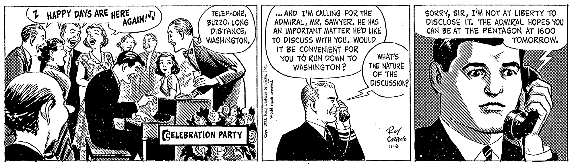 Sharing OCR: 1 HAPPY DAYS ARE HERE AGAIN! TELEPHONEBUZZO. LONG DISTANCE... AND I'M CALLING FOR THE ADMIRALMR. SAWYER. HE HAS AN IMPORTANT MATTER HE'D LIKE TO DISCUSS WITH YOU. WOULD IT BE CONVENIENT FOR YOU TO RUN DOWN TO WASHINGTON? SORRYI'M NOT AT LIBERTY TO DISCLÓSE IT. THE ADMIRAL HOPES YOU CAN BE AT THE PENTAGON AT 1600 TOMORROW. WHAT'S THE NATURÉ OF THE DISCUSSION? GELEBRATION PARTY Roy Crene I-6 King Featurn Syndic1 HAPPY DAYS ARE HERE AGAIN! TELEPHONEBUZZO. LONG DISTANCE... AND I'M CALLING FOR THE ADMIRALMR. SAWYER. HE HAS AN IMPORTANT MATTER HE'D LIKE TO DISCUSS WITH YOU. WOULD IT BE CONVENIENT FOR YOU TO RUN DOWN TO WASHINGTON? SORRYI'M NOT AT LIBERTY TO DISCLÓSE IT. THE ADMIRAL HOPES YOU CAN BE AT THE PENTAGON AT 1600 TOMORROW. WHAT'S THE NATURÉ OF THE DISCUSSION? GELEBRATION PARTY Roy Crene I-6 King Featurn Syndic