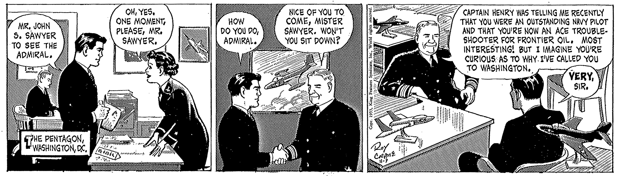 Illustration Faces (2) OCR: OHYES. ONE MOMENTMR. SAWYER. NICE OF YOU TO COMEMISTER SAWYER. WON'T YOU SIT DOWN? CAPTAIN HENRY WAS TELLING ME RECENTLY THAT YOU WERE AN OUTSTANDING NAVY PILOT AND THAT YOU'RE NOW AN ACE TROUBLE- SHOOTER FOR FRONTIER OIL. MOST INTERESTING! BUT I IMAGINE YOU'RE CURIOUS: AS TO WHY. I'VE CALLED YOU TO WASHINGTON. MR. JOHN S. SAWYER TO SEE THE ADMIRAL. HOW DO YOU DOADMIRAL. VERYRoy 3)Wek OHYES. ONE MOMENTMR. SAWYER. NICE OF YOU TO COMEMISTER SAWYER. WON'T YOU SIT DOWN? CAPTAIN HENRY WAS TELLING ME RECENTLY THAT YOU WERE AN OUTSTANDING NAVY PILOT AND THAT YOU'RE NOW AN ACE TROUBLE- SHOOTER FOR FRONTIER OIL. MOST INTERESTING! BUT I IMAGINE YOU'RE CURIOUS: AS TO WHY. I'VE CALLED YOU TO WASHINGTON. MR. JOHN S. SAWYER TO SEE THE ADMIRAL. HOW DO YOU DOADMIRAL. VERYTTHE PENTAGONWASHING TONRoy 3)King leauen Syadicae