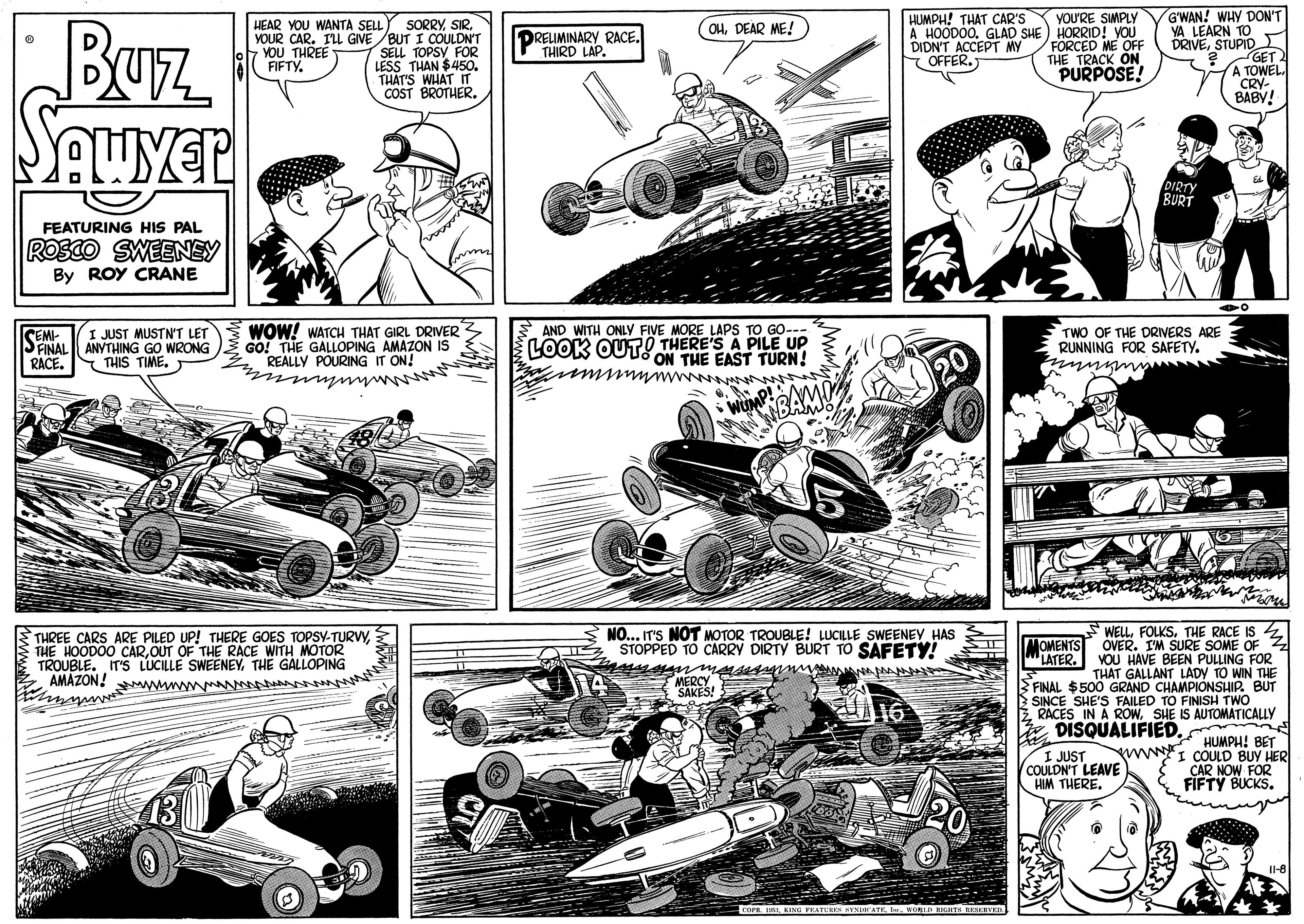 Font OCR: HUMPH! THAT CAR'S GWAN! WHY DON'T YOU'RE SIMPLY A HOODOO. GLAD SHE ) HORRID! YOU FORCED ME OF THE TRACK ON PURPOSE! BUz Seuver SORRYYOUR CAR. I'LL GIVE /BUT I COULDN'T SELL TOPSY FOR LESS THAN $450. THAT'S WHAT IT COST BROTHER. HEAR YOU WANTA SELL OHDEAR ME! YA LEARN TO DRIVESTUPID GET A OWEL YOU THREE FIFTY. DRELIMINARY RACE. THIRD LAP. DIDN'T ACCEPT MY - OFFER. BABY! DIRTY BURT FEATURING HIS PAL ROSCO SWEENEY By ROY CRANE WOW! WATCH THAT GIRL DRIVER GO! THE GALLOPING AMAZON IS REALLY POURING IT ON! AND WITH ONLY FIVE MORE LAPS TO GO--- JUST MUSTN'T LET SNAL ANYTHING GO WRONG LOOK OUTO THERE'S A PILE UP THE EAST TURN! TWO OF THE DRIVERS ARE RUNNING FOR SAFETY. www inm RACE. S THIS TIME. WUMP THREE CARS ARE PILED UP! THERE GOES TOPSY-TURVYOUT OF THE RACE WITH MOTOR TROUBLE. IT'S LUCILLE SWEENEYTHE GALLOPING AMAZON! ww A NO... IT'S NOT MOTOR TROUBLE! LUCILLE SWEENEY HAS STOPPED TO CARRY DIRTY BURT TO SAFETY! mugn mAs AAA WELLTHE RACE IS 4 OVER. I'M SURE SOME OF Z VOU HAVE BEEN PULLING FOR THAT GALLANT LADY TO WIN THE MOMENTS LATER. MERCY SAKES! B FINAL $500 GRAND CHACINISH TH BUT SINCE SHE'S FAILED TO Z. RACES IN A ROWSHE IS AUTOMATICALLY E DISQUALIFIEDI JUST COULDN'T LEAVE HIM THERE. * HUMPH! BET wwI COULD BUY HER CAR NOW FOR FIFTY BUCKS. 20 COPR IKING EATUHEN KENIHEAT AKSERVED HUMPH! THAT CAR'S GWAN! WHY DON'T YOU'RE SIMPLY A HOODOO. GLAD SHE ) HORRID! YOU FORCED ME OF THE TRACK ON PURPOSE! BUz Seuver SORRYYOUR CAR. I'LL GIVE /BUT I COULDN'T SELL TOPSY FOR LESS THAN $450. THAT'S WHAT IT COST BROTHER. HEAR YOU WANTA SELL OHDEAR ME! YA LEARN TO DRIVESTUPID GET A OWEL YOU THREE FIFTY. DRELIMINARY RACE. THIRD LAP. DIDN'T ACCEPT MY - OFFER. BABY! DIRTY BURT FEATURING HIS PAL ROSCO SWEENEY By ROY CRANE WOW! WATCH THAT GIRL DRIVER GO! THE GALLOPING AMAZON IS REALLY POURING IT ON! AND WITH ONLY FIVE MORE LAPS TO GO--- JUST MUSTN'T LET SNAL ANYTHING GO WRONG LOOK OUTO THERE'S A PILE UP THE EAST TURN! TWO OF THE DRIVERS ARE RUNNING FOR SAFETY. www inm RACE. S THIS TIME. WUMP THREE CARS ARE PILED UP! THERE GOES TOPSY-TURVYTHE HOODOO CAROUT OF THE RACE WITH MOTOR TROUBLE. IT'S LUCILLE SWEENEYTHE GALLOPING AMAZON! ww A NO... IT'S NOT MOTOR TROUBLE! LUCILLE SWEENEY HAS STOPPED TO CARRY DIRTY BURT TO SAFETY! mugn mAs AAA WELLTHE RACE IS 4 OVER. I'M SURE SOME OF Z VOU HAVE BEEN PULLING FOR THAT GALLANT LADY TO WIN THE MOMENTS LATER. MERCY SAKES! B FINAL $500 GRAND CHACINISH TH BUT SINCE SHE'S FAILED TO Z. RACES IN A ROWSHE IS AUTOMATICALLY E DISQUALIFIEDI JUST COULDN'T LEAVE HIM THERE. * HUMPH! BET wwI COULD BUY HER CAR NOW FOR FIFTY BUCKS. 20 COPR IKING EATUHEN KENIHEAT AKSERVED