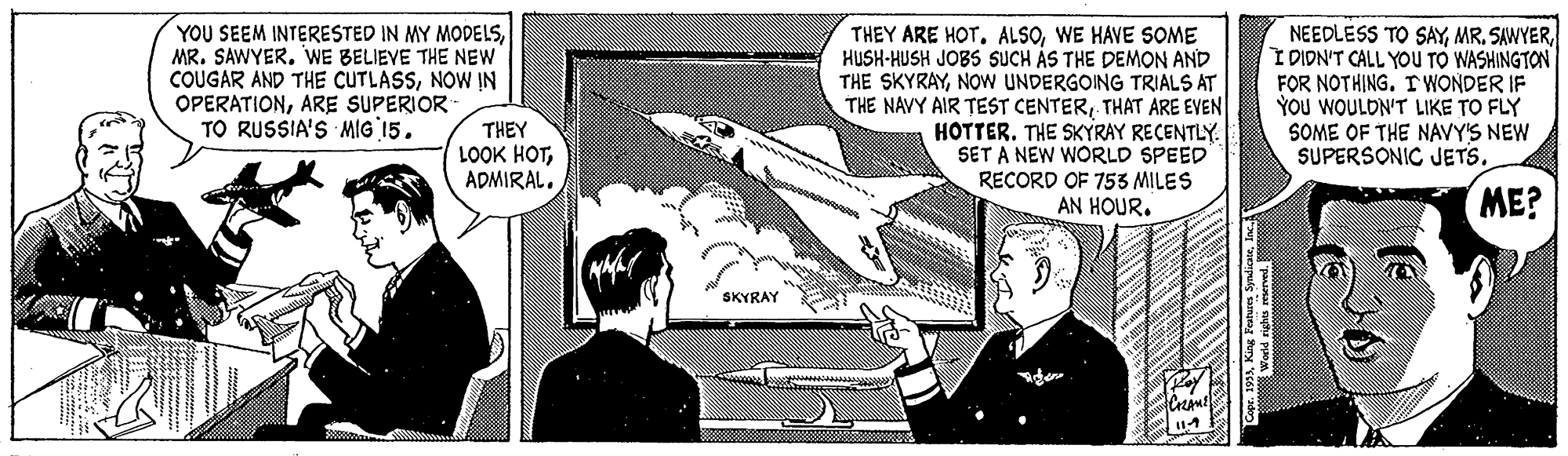 Publication OCR: YOU SEEM INTERESTED IN MY MODELSMR. SAWYER. WE BELIEVE THE NEW COUGAR AND THE CUTLASSNOWW IN OPERATIONARE SUPERIOR TO RUSSIA'S MIG 15. THEY ARE HOT. ALSOWE HAVE SOME HUSH-HUSH JOBS SUCH ÁS THE DEMON AND THE SKYRAYNOW UNDERGOING TRIALS AT THE NAVY AIR TEST CENTERTHAT ARE EVEN HOTTER. THE SKYRAY RECENTLY. SET A NEW WORLD SPEED RECORD OF 753 MILES AN HOUR. NEEDLESS TO SAYIDIDN'T CALL YOU TO WASHINGTON FOR NOTHING. IWONDER IF YOu WOULDN'T LIKE TO FLY SOME OF THE NAVY'S NEW SUPERSONIC JETS. THEY LOOK HOTADMIRAL. ME? SKYRAY YOU SEEM INTERESTED IN MY MODELSMR. SAWYER. WE BELIEVE THE NEW COUGAR AND THE CUTLASSNOWW IN OPERATIONARE SUPERIOR TO RUSSIA'S MIG 15. THEY ARE HOT. ALSOWE HAVE SOME HUSH-HUSH JOBS SUCH ÁS THE DEMON AND THE SKYRAYNOW UNDERGOING TRIALS AT THE NAVY AIR TEST CENTERTHAT ARE EVEN HOTTER. THE SKYRAY RECENTLY. SET A NEW WORLD SPEED RECORD OF 753 MILES AN HOUR. NEEDLESS TO SAYMR. SAWYERIDIDN'T CALL YOU TO WASHINGTON FOR NOTHING. IWONDER IF YOu WOULDN'T LIKE TO FLY SOME OF THE NAVY'S NEW SUPERSONIC JETS. THEY LOOK HOTADMIRAL. ME? SKYRAY