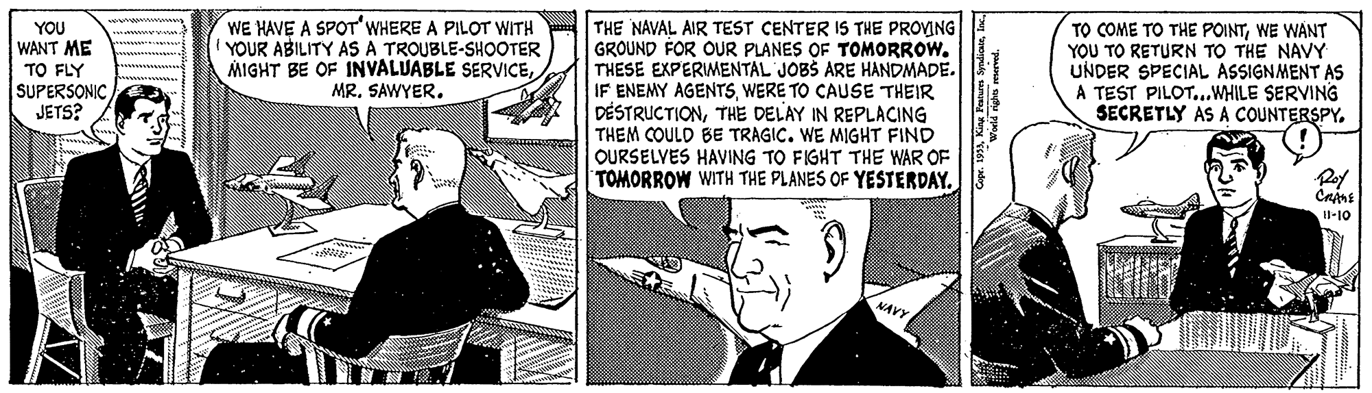 Parallel OCR: WE HAVE A SPOT'WHERE A PILOT WITH YOUR ABILITY AS A TROUBLE-SHOOTER MIGHT BE OF INVALUABLE SERVICEMR. SAWYER. YOU WANT ME TO FLY SUPERSONICJETS? THE NAVAL AIR TEST CENTER IS THE PROVING GROUND FOR OUR PLANES OF TOMORROW. THESE EXPERIMENTAL JOBS ARE HANDMADE. IF ENEMY AGENTSWERE TO CAUSE THEIR DÉSTRUCTIONTHE DELAY IN REPLACING THEM COULD BE TRAGIC. WE MIGHT FIND OURSELVES HAVING TO FIGHT THE WAR OF TOMORROW WITH THE PLANES OF YESTERDAY. TO COME TO THE POINTWE WANT YOU TO RETURN TO THE NAVY UNDER SPECIAL ASSIGNMENT AS A TEST PILOT..WHILE SERVING SECRETLY AS A COUNTERSPY. Poy H-10 NAVY WE HAVE A SPOT'WHERE A PILOT WITH YOUR ABILITY AS A TROUBLE-SHOOTER MIGHT BE OF INVALUABLE SERVICEMR. SAWYER. YOU WANT ME TO FLY SUPERSONICJETS? THE NAVAL AIR TEST CENTER IS THE PROVING GROUND FOR OUR PLANES OF TOMORROW. THESE EXPERIMENTAL JOBS ARE HANDMADE. IF ENEMY AGENTSWERE TO CAUSE THEIR DÉSTRUCTIONTHE DELAY IN REPLACING THEM COULD BE TRAGIC. WE MIGHT FIND OURSELVES HAVING TO FIGHT THE WAR OF TOMORROW WITH THE PLANES OF YESTERDAY. TO COME TO THE POINTWE WANT YOU TO RETURN TO THE NAVY UNDER SPECIAL ASSIGNMENT AS A TEST PILOT..WHILE SERVING SECRETLY AS A COUNTERSPY. Poy H-10 NAVY