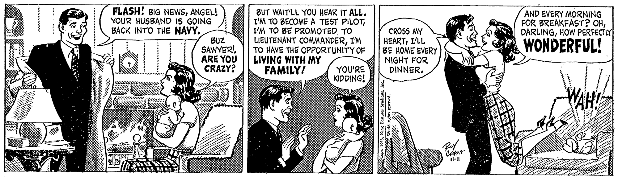 Comic book OCR: FLASH! BIG NEWSANGEL! YOUR HUSBAND IS GOING BACK INTO THE NAVY. BUT WAIT'LL YOU HEAR IT ALLI'M TO BE PROMOTED TO LIEUTENANT COMMANDERI'M TO HAVE THE OPPORTUNITY OF LIVING WITH MY FAMILY! AND EVERY MORNING FOR BREAKFAST? OHHOW PERFECTLY BUZ SAWYER! ARE YOU CRAZY? CROSS MY HEARTI'LL BE HOME EVERY NIGHT FOR DINNERWONDERFUL! YOU'RE KIDDING! WAH! Capr. 19FLASH! BIG NEWSANGEL! YOUR HUSBAND IS GOING BACK INTO THE NAVY. BUT WAIT'LL YOU HEAR IT ALLI'M TO BECOME A TEST PILOTI'M TO BE PROMOTED TO LIEUTENANT COMMANDERI'M TO HAVE THE OPPORTUNITY OF LIVING WITH MY FAMILY! AND EVERY MORNING FOR BREAKFAST? OHHOW PERFECTLY BUZ SAWYER! ARE YOU CRAZY? CROSS MY HEARTI'LL BE HOME EVERY NIGHT FOR DINNERWONDERFUL! YOU'RE KIDDING! WAH! Capr. 19King Featurs Syndicate