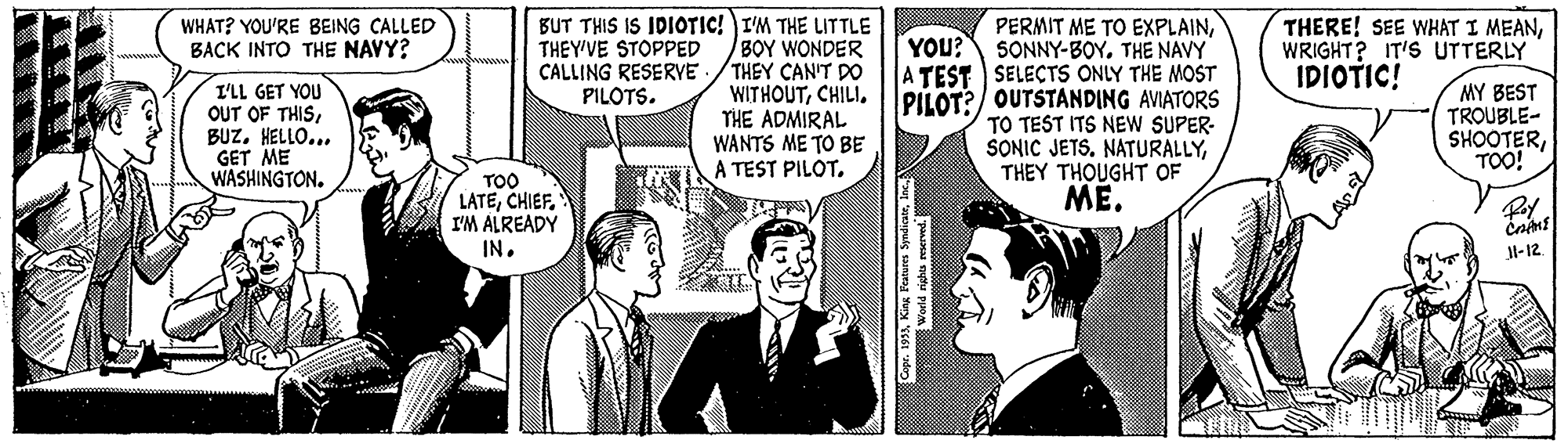 Comic book OCR: BUT THIS IS IDIOTIC! I'M THE LITTLE BOY WONDER THEY CAN'T DO WITHOUTCHILI. THE ADMIRAL WANTS ME TO BE A TEST PILOT. PERMIT ME TO EXPLAINYOU? SONNY-BOY. THE NAVY A TEST SELECTS ONLY THE MOST PILOT?/ OUTSTANDING AVIATORS TO TEST ITS NEW SUPER- SONIC JETSTHEY THOUGHT OF ME. WHAT? YOU'RE BEING CALLED BACK INTO THE NAVY? THEY'VE STOPPED CALLING RESERVE PILOTS. THERE! SEE WHAT I MEANWRIGHT? IT'S UTTERLY IDIOTIC! I'LL GET YOU OUT OF THISBUZ. HELLO... GET ME WASHINGTON. MY BEST TROUBLE- SHOOTERTOO! TOO LATEI'M ALREADY IN. Jl-12 BUT THIS IS IDIOTIC! I'M THE LITTLE BOY WONDER THEY CAN'T DO WITHOUTCHILI. THE ADMIRAL WANTS ME TO BE A TEST PILOT. PERMIT ME TO EXPLAINYOU? SONNY-BOY. THE NAVY A TEST SELECTS ONLY THE MOST PILOT?/ OUTSTANDING AVIATORS TO TEST ITS NEW SUPER- SONIC JETSTHEY THOUGHT OF ME. WHAT? YOU'RE BEING CALLED BACK INTO THE NAVY? THEY'VE STOPPED CALLING RESERVE PILOTS. THERE! SEE WHAT I MEANWRIGHT? IT'S UTTERLY IDIOTIC! I'LL GET YOU OUT OF THISBUZ. HELLO... GET ME WASHINGTON. MY BEST TROUBLE- SHOOTERTOO! TOO LATEI'M ALREADY IN. Jl-12