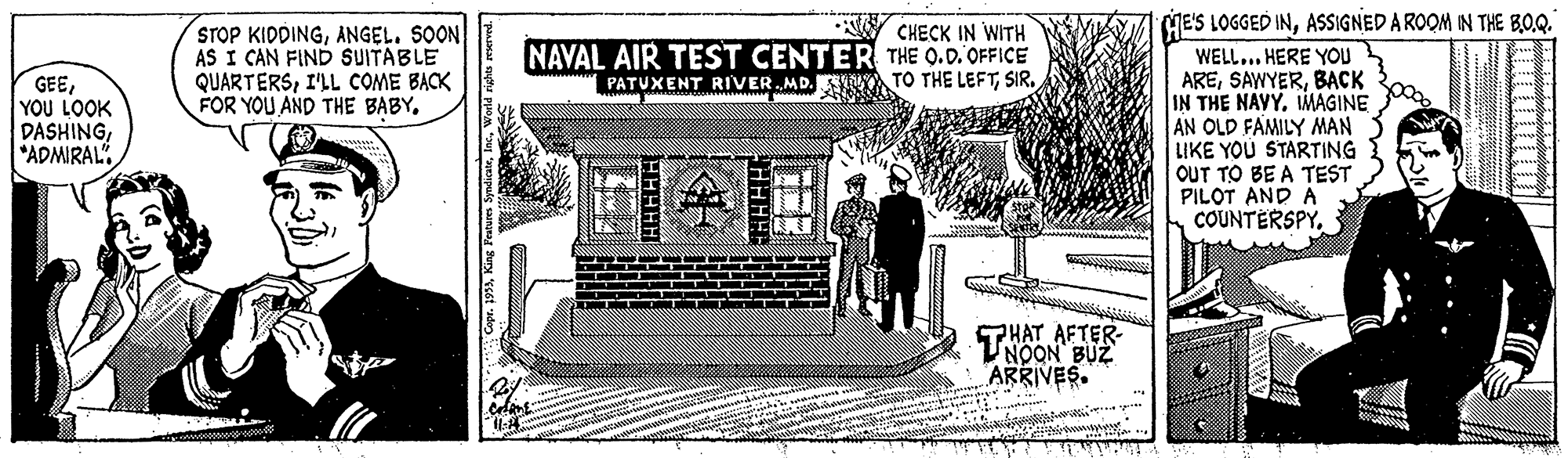 Drawing OCR: ME'S LOGGED INASSIGNED A ROOM IN THE BO.Q. STOP KIDDINGANGEL. SOON AS I CAN FIND SUITABLE QUARTERSI'LL COME BACK FOR YOU AND THE BABY. CHECK IN WITH NAVAL AIR TEST CENTER THE Q.D. OFFICE PATUXENT RIVER MD. ESK TO THE LEFTSIR. WELL... HERE YOU AREBACK IN THE NAVY. IMAGINE AN OLD FAMILY MAN LIKE YOU STARTING OUT TO BE A TEST PILOT AND A COUNTERSPY. GEEYOU LOOK DASHING*ADMIRAL PHAT AFTER- UNOON BUZ ARRIVES. r. 195Wele ME'S LOGGED INASSIGNED A ROOM IN THE BO.Q. STOP KIDDINGANGEL. SOON AS I CAN FIND SUITABLE QUARTERSI'LL COME BACK FOR YOU AND THE BABY. CHECK IN WITH NAVAL AIR TEST CENTER THE Q.D. OFFICE PATUXENT RIVER MD. ESK TO THE LEFTSIR. WELL... HERE YOU AREBACK IN THE NAVY. IMAGINE AN OLD FAMILY MAN LIKE YOU STARTING OUT TO BE A TEST PILOT AND A COUNTERSPY. GEEYOU LOOK DASHING*ADMIRAL PHAT AFTER- UNOON BUZ ARRIVES. r. 195King Pa Syndiate