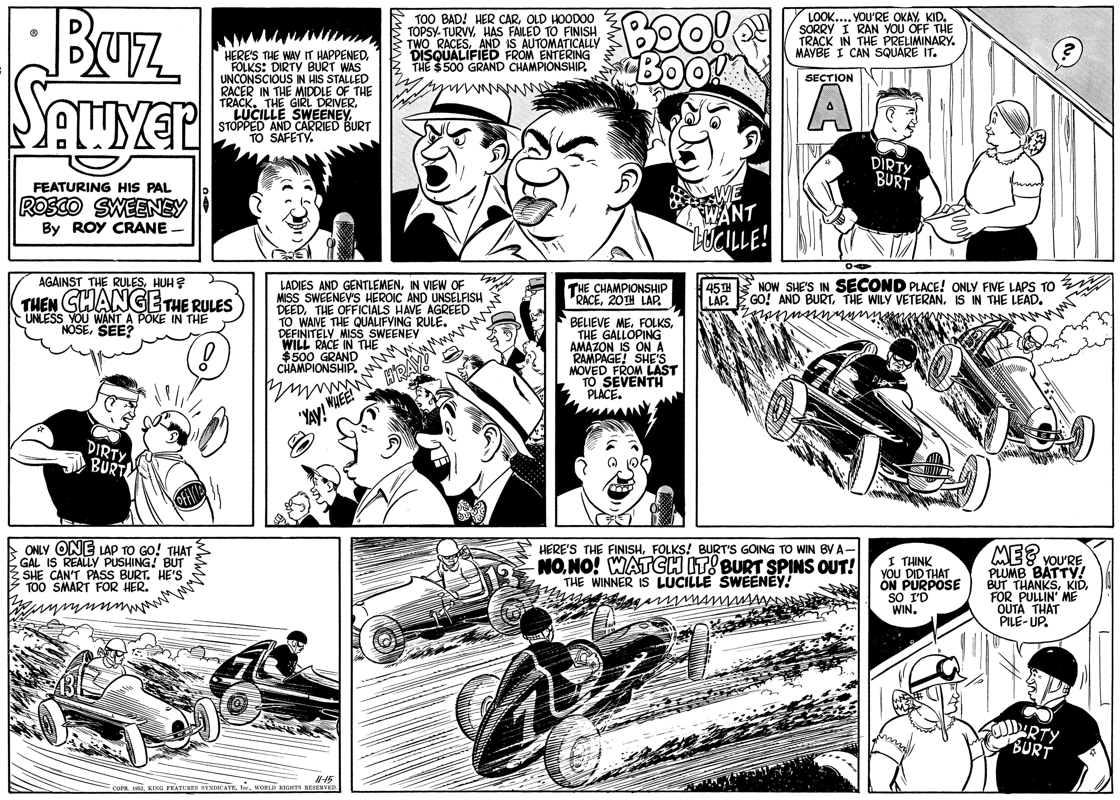 Font OCR: BUz E T00 BAD! HER CAROLD HOODOO S TOPSY- TURVYHAS FAILED TO FINISH E TWO RACESeED EROM EMATICALLY LOOK... YOU'RE OKAYKID. SORRY I RAN YOU OFF THE TRACK IN THE PRELIMINARY. MAYBE I CAN SQUARE IT. HERE'S THE WAY IT HAPPENED FOLKS: DIRTY BURT WAS UNCONSCIOUS IN HIS STALLED RACER IN THE MIDDLE OF THE TRACK. THE GIRL DRIVERENTERING THE $500 GRAND CHAMPIONSHIP. SECTION STUCILLD CARRIENE. TO SAFETY. AlG S BURT DIRTY BURT FEATURING HIS PAL ROSCO SWEENEY WANT LUCILLE! By ROY CRANE AGAINST THE RULESHUH? 45TH NOW SHE'S IN SECOND PLACE! ONLY FIVE LAPS TO LAP. E GO! AND BURTIS IN THE LEAD. LADIES AND GENTLEMENIN VIEW OF MISS SWEENEV'S HEROIC AND UNSELFISH DEEDTHE OFFICIALS HAVE AGREED TO WAME THE QUALIFYING RULE. DEFINITELY MISS SWEENEY WILL RACE IN THE $500 GRAND CHAMPIONSHIP. THE CHAMPIONSHIP RACE20TH LAP. THEN GHANGETHE RULES UNLESS YOU WANT A POKE IN THE NOSESEE? BELIEVE METHE GALLOPING AMAZON IS ON A RAMPAGE! SHEST MOVED FROM TO SEVENTH PLACE. "YAV! MUEE! DIRTY BURT E ONLY ONE LAP TO GO! THAT GAL IS REALLY PUSHING! BUT E SHE CAN'T PASS BURT. HE'S TOO SMART FOR HER. HERE'S THE FINISHFOLKS! BURT'S GOING TO WIN BV A- NONO! WATGH ITBURT SPINS OUT! THE WINNER IS LUCILLE SWEENEY! I THINK YOU DID THAT ON PURPOSE SO I'D WIN. ME? you'RE PLUMB BATTY! BUT THANKSFOR PULLIN' ME OUTA THAT PILE- UP. ARTY BURT N15 E coPE T KING FEATUBES SINIOCATEt KORLD SICHTS REEERVen Wwww. BUz E T00 BAD! HER CAROLD HOODOO S TOPSY- TURVYHAS FAILED TO FINISH E TWO RACESeED EROM EMATICALLY LOOK... YOU'RE OKAYKID. SORRY I RAN YOU OFF THE TRACK IN THE PRELIMINARY. MAYBE I CAN SQUARE IT. HERE'S THE WAY IT HAPPENED FOLKS: DIRTY BURT WAS UNCONSCIOUS IN HIS STALLED RACER IN THE MIDDLE OF THE TRACK. THE GIRL DRIVERENTERING THE $500 GRAND CHAMPIONSHIP. SECTION STUCILLD CARRIENE. TO SAFETY. AlG S BURT DIRTY BURT FEATURING HIS PAL ROSCO SWEENEY WANT LUCILLE! By ROY CRANE AGAINST THE RULESHUH? 45TH NOW SHE'S IN SECOND PLACE! ONLY FIVE LAPS TO LAP. E GO! AND BURTTHE WILY VETERANIS IN THE LEAD. LADIES AND GENTLEMENIN VIEW OF MISS SWEENEV'S HEROIC AND UNSELFISH DEEDTHE OFFICIALS HAVE AGREED TO WAME THE QUALIFYING RULE. DEFINITELY MISS SWEENEY WILL RACE IN THE $500 GRAND CHAMPIONSHIP. THE CHAMPIONSHIP RACE20TH LAP. THEN GHANGETHE RULES UNLESS YOU WANT A POKE IN THE NOSESEE? BELIEVE METHE GALLOPING AMAZON IS ON A RAMPAGE! SHEST MOVED FROM TO SEVENTH PLACE. "YAV! MUEE! DIRTY BURT E ONLY ONE LAP TO GO! THAT GAL IS REALLY PUSHING! BUT E SHE CAN'T PASS BURT. HE'S TOO SMART FOR HER. HERE'S THE FINISHFOLKS! BURT'S GOING TO WIN BV A- NONO! WATGH ITBURT SPINS OUT! THE WINNER IS LUCILLE SWEENEY! I THINK YOU DID THAT ON PURPOSE SO I'D WIN. ME? you'RE PLUMB BATTY! BUT THANKSFOR PULLIN' ME OUTA THAT PILE- UP. ARTY BURT N15 E coPE T KING FEATUBES SINIOCATEt KORLD SICHTS REEERVen Wwww.