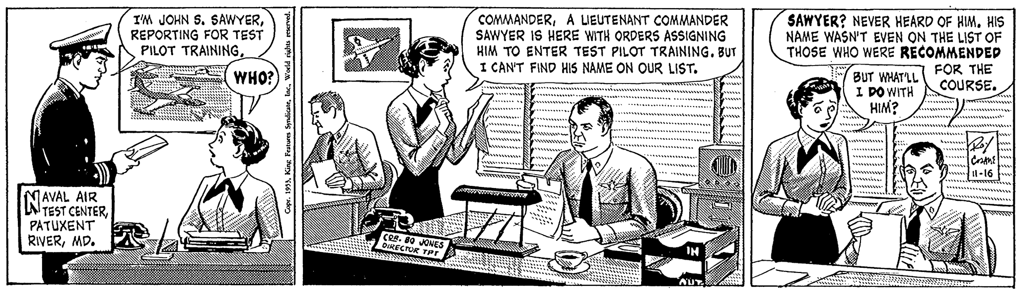 Publication OCR: I'M JOHN S. SAWYERREPORTING FOR TEST PILOT TRAININGA UEUTENANT COMMANDER SAWYER IS HERE WITH ORDERS ASSIGNING HIM TO ENTER TEST PILOT TRAININGBUT I CAN'T FIND HIS NAME ON OUR LIST. SAWYER? NEVER HEARD OF HIM. HIS NAME WASN'T EVEN ON THE LIST OF THOSE WHO WERE RECOMMENDED FOR THE COURSE. WHO? BUT WHATLL I DO WITH HIM? 1-16 NAVAL AIR NTEST CENTERPATUXENT RIVERMD. Cer. 80 JONES DIRECTOR TPr I'M JOHN S. SAWYERREPORTING FOR TEST PILOT TRAININGA UEUTENANT COMMANDER SAWYER IS HERE WITH ORDERS ASSIGNING HIM TO ENTER TEST PILOT TRAININGBUT I CAN'T FIND HIS NAME ON OUR LIST. SAWYER? NEVER HEARD OF HIM. HIS NAME WASN'T EVEN ON THE LIST OF THOSE WHO WERE RECOMMENDED FOR THE COURSE. WHO? BUT WHATLL I DO WITH HIM? 1-16 NAVAL AIR NTEST CENTERPATUXENT RIVERMD. Cer. 80 JONES DIRECTOR TPr