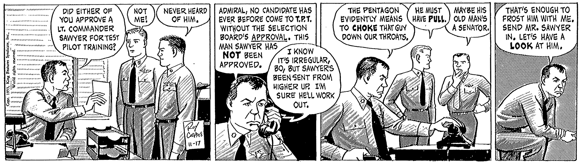 Font OCR: ADMIRALNO CANDIDATE HAS EVER BEFORE COME TO T.P.T. WITHOUT THE SELECTION BOARD'S APPROVAL. THIS MAN SAWYER HAS NOT BEEN APPROVED. THE PENTAGON EVIDENTLY MEANS (HAVE PULL.) OLD MAN'S TO CHOKE THAT GUY DOWN OUR THROATSTHAT'S ENOUGH TO FROST HIM WITH ME. SEND MR. SAWYER INLET'S HAVE A LOOK AT HIMMAYBE HIS NEVER HEARD OF HIMHE MUST DID EITHER OF YOU APPROVE A LT. COMMANDER SAWYER FORTEST PILOT TRAINING? NOT ME! A SENATOR. I KNOW IT'S IRREGULARBUT SAWYERS BEEN SENT FROM HIGHER UP I'M SURE HELL WORK OUT1-17 ADMIRALNO CANDIDATE HAS EVER BEFORE COME TO T.P.T. WITHOUT THE SELECTION BOARD'S APPROVAL. THIS MAN SAWYER HAS NOT BEEN APPROVED. THE PENTAGON EVIDENTLY MEANS (HAVE PULL.) OLD MAN'S TO CHOKE THAT GUY DOWN OUR THROATSTHAT'S ENOUGH TO FROST HIM WITH ME. SEND MR. SAWYER INLET'S HAVE A LOOK AT HIMMAYBE HIS NEVER HEARD OF HIMHE MUST DID EITHER OF YOU APPROVE A LT. COMMANDER SAWYER FORTEST PILOT TRAINING? NOT ME! A SENATOR. I KNOW IT'S IRREGULARBUT SAWYERS BEEN SENT FROM HIGHER UP I'M SURE HELL WORK OUT