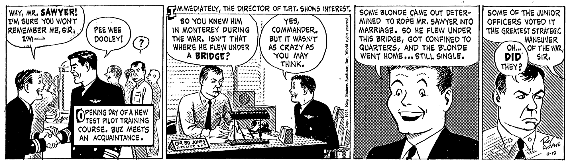 Comic book OCR: PMMEDIATELYSOME BLONDE CAME OUT DETER- WHYMR. SAWYER! I'M SURE YOU WON'T REMEMBER MEI'M SO YOU KNEW HIM IN MONTEREY DURING THE WAR. ISN'T THAT WHERE HE FLEW UNDER A BRIDGE? YESCOMMANDER. BUT IT WASN'T AS CRAZY AS YOU MAY THINKMINED TO ROPE MR. SAWYER INTO MARRIAGE. SO HE FLEW UNDER THIS BRIDGEGOT CONFINED TO QUARTERSAND THE BLONDE WENT HOME... STILL SINGLE. SOME OF THE JUNIOR OFFICERS VOTED IT THE GREATEST STRATEGIC MANEUVER OH.OF THE WARSIR. PEE WEE DOOLEY! DID THEY? OPENING DAY OF A NEW TEST PILOT TRAINING COURSE. BUZ MEETS AN ACQUAINTANCE. COR -19 PMMEDIATELYTHE DIRECTOR OF T.RT. SHOWS INTERESTSOME BLONDE CAME OUT DETER- WHYMR. SAWYER! I'M SURE YOU WON'T REMEMBER MEI'M SO YOU KNEW HIM IN MONTEREY DURING THE WAR. ISN'T THAT WHERE HE FLEW UNDER A BRIDGE? YESCOMMANDER. BUT IT WASN'T AS CRAZY AS YOU MAY THINKMINED TO ROPE MR. SAWYER INTO MARRIAGE. SO HE FLEW UNDER THIS BRIDGEGOT CONFINED TO QUARTERSAND THE BLONDE WENT HOME... STILL SINGLE. SOME OF THE JUNIOR OFFICERS VOTED IT THE GREATEST STRATEGIC MANEUVER OH.OF THE WARSIR. PEE WEE DOOLEY! DID THEY? OPENING DAY OF A NEW TEST PILOT TRAINING COURSE. BUZ MEETS AN ACQUAINTANCE. COR -19