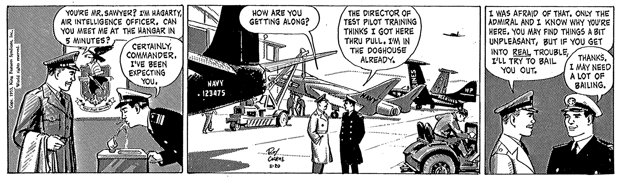 Automotive exterior OCR: YOU'RE MR. SAWYER? I'M HAGARTYCAN YOU MEET ME AT THE HANGAR IN 5 MINUTES? THE DIRECTOR OF TEST PILOT TRAINING THINKS I GOT HERE THRU PULL. IM IN THE DOGHOUSE ALREADY. HOW ARE YOU GETTING ALONG? I WAS AFRAID OF THAT. ONLY THE ADMIRAL AND I KNOW WHY YOU'RE HEREYOU MAY FIND THINGS A BIT CERTAINLYCOMMANDER. I'VE BEEN EXPECTING YOUBUT IF YOU GET INTO REAL TROUBLEI'LL TRY TO BAIL YOU OUT. THANKS. I MAY NEED A LOT OF BAILING. NAVY • 123475 -to YOU'RE MR. SAWYER? I'M HAGARTYAIR INTELLIGENCE OFFICERCAN YOU MEET ME AT THE HANGAR IN 5 MINUTES? THE DIRECTOR OF TEST PILOT TRAINING THINKS I GOT HERE THRU PULL. IM IN THE DOGHOUSE ALREADY. HOW ARE YOU GETTING ALONG? I WAS AFRAID OF THAT. ONLY THE ADMIRAL AND I KNOW WHY YOU'RE HEREYOU MAY FIND THINGS A BIT CERTAINLYCOMMANDER. I'VE BEEN EXPECTING YOUBUT IF YOU GET INTO REAL TROUBLEI'LL TRY TO BAIL YOU OUT. THANKS. I MAY NEED A LOT OF BAILING. NAVY • 123475 -to