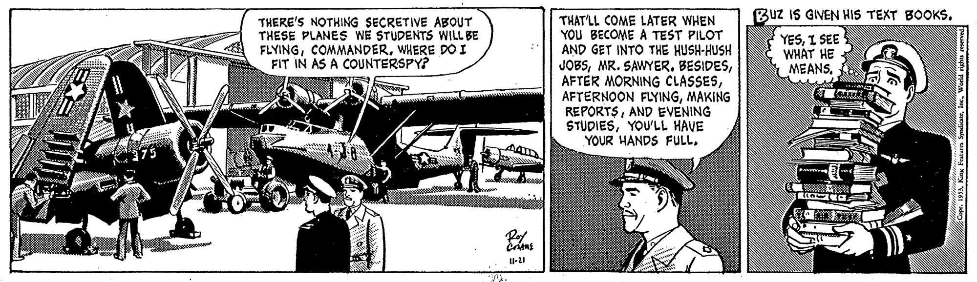Publication OCR: Buz IS GIVEN HIS TEXT BOOKS. THAT'LL COME LATER WHEN YOU BECOME A TEST PILOT AND GET INTO THE HUSH-HUSH JOBSMAKING REPORTSAND EVENING STUDIESYOU'LL HAVE YOUR HANDS FULLTHERE'S NOTHING SECRETIVE ABOUT THESE PLANES WE STUDENTS WILL BE FLYINGWHERE DO I FIT IN AS A COUNTERSPY? YESI SEE WHAT HE MEANS. 375 U-21 193AWorld righs Buz IS GIVEN HIS TEXT BOOKS. THAT'LL COME LATER WHEN YOU BECOME A TEST PILOT AND GET INTO THE HUSH-HUSH JOBSMR. SAWYER. BESIDESAFTER MORNING CLASSESAFTERNOON FLYINGMAKING REPORTSAND EVENING STUDIESYOU'LL HAVE YOUR HANDS FULLTHERE'S NOTHING SECRETIVE ABOUT THESE PLANES WE STUDENTS WILL BE FLYINGWHERE DO I FIT IN AS A COUNTERSPY? YESI SEE WHAT HE MEANS. 375 U-21 193AKing Fealum SpdicWorld righs