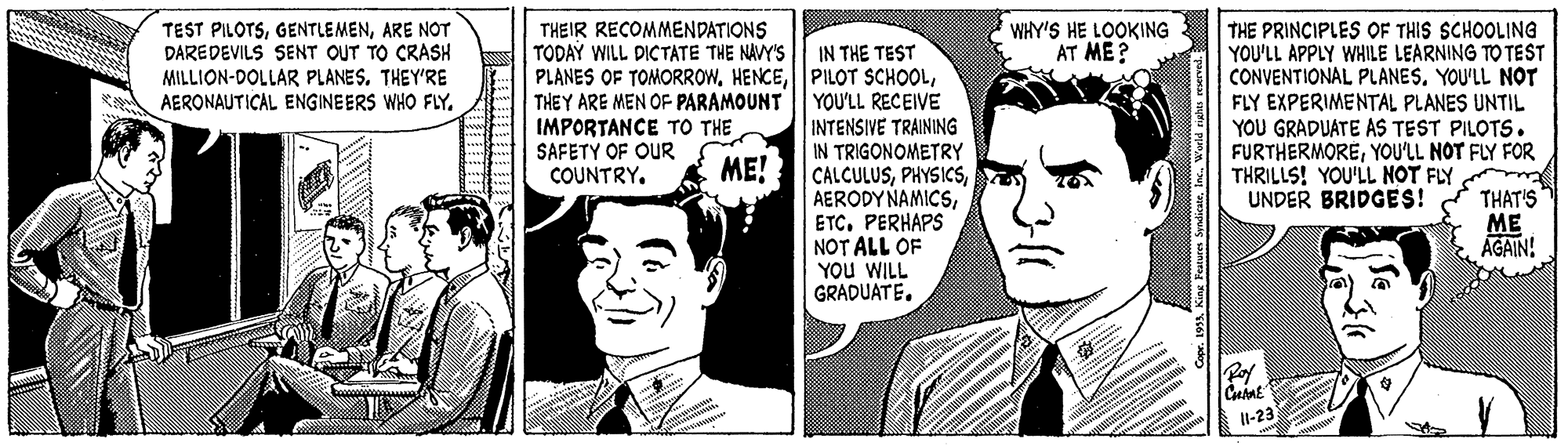 Cartoon OCR: TEST PILOTSARE NOT DAREDEVILS SENT OUT TO CRASH MILLION-DOLLAR PLANES. THEY'RE AERONAUTICAL ENGINEERS WHO FLY. THEIR RECOMMENDATIONS TODAY WILL DICTATE THE NAVY'S WHY'S HE LOOKING AT ME? IN THE TEST PLANES OF TOMORROWYOU'LL RECEIVE INTENSIVE TRAINING IN TRIGONOMETRY CALCULUSETC. PERHAPS NOT ALL OF YOu WILL GRADUATE. THE PRINCIPLES OF THIS SCHOOLING YOU'LL APPLY WHILE LEARNING TO TEST CONVENTIONAL PLANESYOU'LL NOT FLY EXPERIMENTAL PLANES UNTIL YOU GRADUATE AS TEST PILOTS. FURTHERMOREYOU'LL NOT FLY FOR THRILLS! YOU'LL NOT FLY UNDER BRIDGES! THEY ARE MEN OF PARAMOUNT IMPORTANCE TO THE SAFETY OF OUR COUNTRY. ME! tue THAT'S ME AGAIN! Pof l-23 TEST PILOTSARE NOT DAREDEVILS SENT OUT TO CRASH MILLION-DOLLAR PLANES. THEY'RE AERONAUTICAL ENGINEERS WHO FLY. THEIR RECOMMENDATIONS TODAY WILL DICTATE THE NAVY'S WHY'S HE LOOKING AT ME? IN THE TEST PLANES OF TOMORROWPILOT SCHOOLYOU'LL RECEIVE INTENSIVE TRAINING IN TRIGONOMETRY CALCULUSAERODY NAMICSETC. PERHAPS NOT ALL OF YOu WILL GRADUATE. THE PRINCIPLES OF THIS SCHOOLING YOU'LL APPLY WHILE LEARNING TO TEST CONVENTIONAL PLANESYOU'LL NOT FLY EXPERIMENTAL PLANES UNTIL YOU GRADUATE AS TEST PILOTS. FURTHERMOREYOU'LL NOT FLY FOR THRILLS! YOU'LL NOT FLY UNDER BRIDGES! THEY ARE MEN OF PARAMOUNT IMPORTANCE TO THE SAFETY OF OUR COUNTRY. ME! tue THAT'S ME AGAIN! Pof l-23
