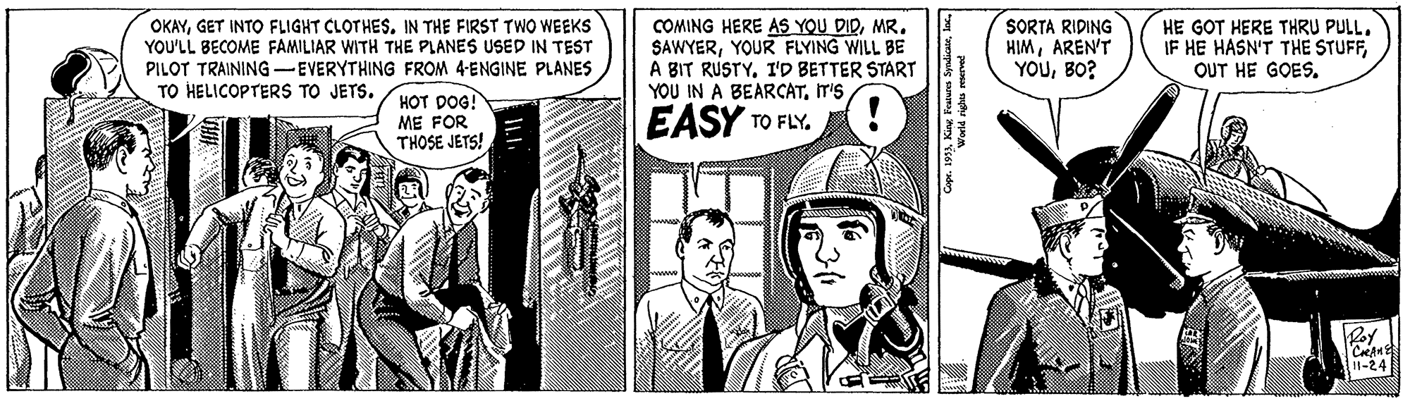 Publication OCR: OKAYGET INTO FLIGHT CLOTHES. IN THE FIRST TWO WEEKS YOU'LL BECOME FAMILIAR WITH THE PLANES USED IN TEST PILOT TRAINING --EVERYTHING FROM 4-ENGINE PLANES TO HELICOPTERS TO JETS. COMING HERE AS YOU DIRMR. SAWYERYOUR FLYING WILL BE A BIT RUSTYI'D BETTER START YOU IN A BEARCATIT'S SORTA RIDING HIMAREN'T YOUBO? HE GOT HERE THRU PULL. IF HE HASN'T THE STUFFOUT HE GOES. HOT DOG! ME FOR THOSE JETS! EASY TO FLY. Roy I1-24 OKAYGET INTO FLIGHT CLOTHES. IN THE FIRST TWO WEEKS YOU'LL BECOME FAMILIAR WITH THE PLANES USED IN TEST PILOT TRAINING --EVERYTHING FROM 4-ENGINE PLANES TO HELICOPTERS TO JETS. COMING HERE AS YOU DIRMR. SAWYERYOUR FLYING WILL BE A BIT RUSTYI'D BETTER START YOU IN A BEARCATIT'S SORTA RIDING HIMAREN'T YOUBO? HE GOT HERE THRU PULL. IF HE HASN'T THE STUFFOUT HE GOES. HOT DOG! ME FOR THOSE JETS! EASY TO FLY. Roy I1-24