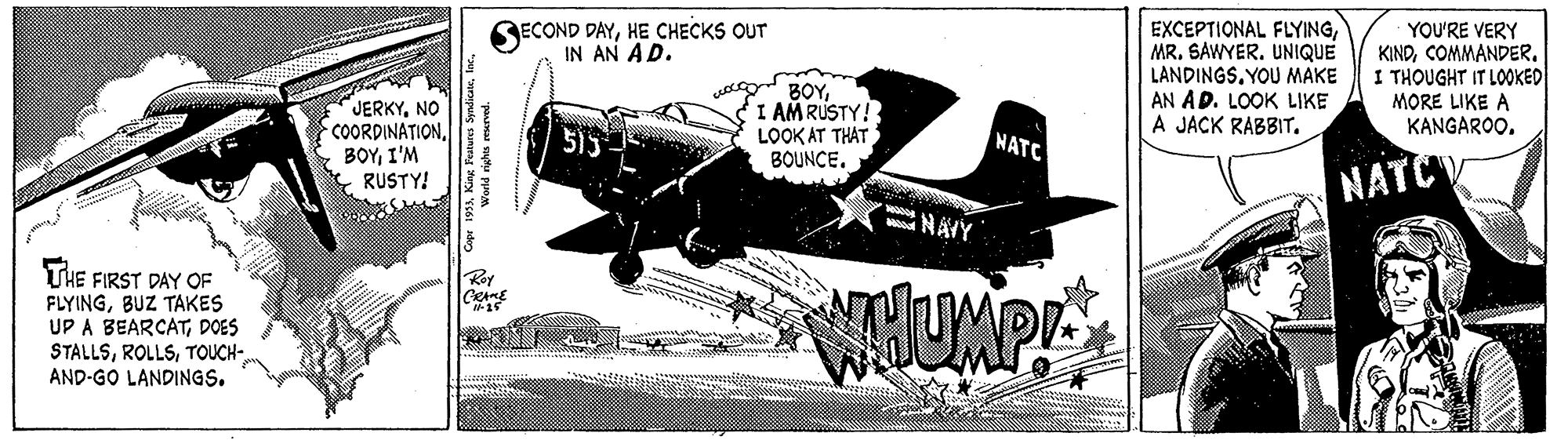 Art OCR: RECOND DAYHE CHECKS OUT IN AN AD. EXCEPTIONAL FLYINGUNIQUE LANDINGSYOU MAKE AN AD. LOOK LIKE A JACK RABBIT. YOU'RE VERY KINDCOMMANDER. I THOUGHT IT LOOKED BOYI AMRUSTY! LOOK AT THAT BOUNCE. MORE LIKE A JERKYNO COORDINATIONI'M RUSTY! KANGAROO. NATC NATCV NÄYY THE FIRST DAY OF FLYINGBUZ TAKES UP A BEARCATDOES STALLSTOUCH- AND-GO LANDINGS. RECOND DAYHE CHECKS OUT IN AN AD. EXCEPTIONAL FLYINGMR. SAWYERUNIQUE LANDINGSYOU MAKE AN AD. LOOK LIKE A JACK RABBIT. YOU'RE VERY KINDCOMMANDER. I THOUGHT IT LOOKED BOYI AMRUSTY! LOOK AT THAT BOUNCE. MORE LIKE A JERKYNO COORDINATIONI'M RUSTY! KANGAROO. NATC NATCV NÄYY THE FIRST DAY OF FLYINGBUZ TAKES UP A BEARCATDOES STALLSTOUCH- AND-GO LANDINGS.