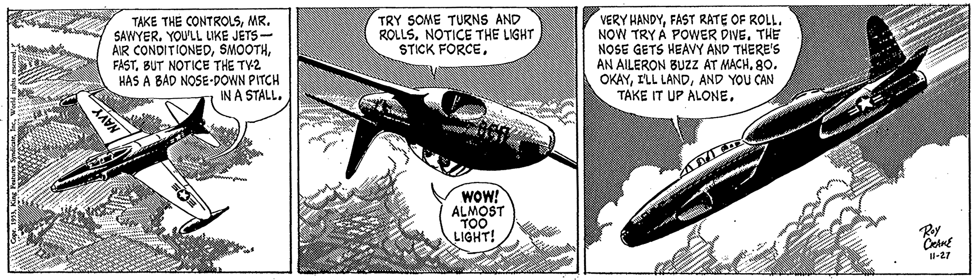 Advertising OCR: VERY HANDYFAST RATE OF ROLL. NOW TRY A POWER DIVE. THE NOSE GETS HEAVY AND THERE'S AN AILERON BUZZ AT MACH8o. OKAYAND YOU CAN TAKE IT UP ALONETRY SOME TURNS AND ROLLSNOTICE THE LIGHT STICK FORCEMR. SAWYER. YOU'LL LIKE JETS- AIR CONDITIONEDBUT NOTICE THE TY2 HAS A BAD NOSE-DOWN PITCH IN A STALL. MAY WOW! ALMOST TOO LIGHT! Roy I1-27 VERY HANDYFAST RATE OF ROLL. NOW TRY A POWER DIVE. THE NOSE GETS HEAVY AND THERE'S AN AILERON BUZZ AT MACH8o. OKAYI'LL LANDAND YOU CAN TAKE IT UP ALONETRY SOME TURNS AND ROLLSNOTICE THE LIGHT STICK FORCETAKE THE CONTROLSMR. SAWYER. YOU'LL LIKE JETS- AIR CONDITIONEDBUT NOTICE THE TY2 HAS A BAD NOSE-DOWN PITCH IN A STALL. MAY WOW! ALMOST TOO LIGHT! Roy I1-27