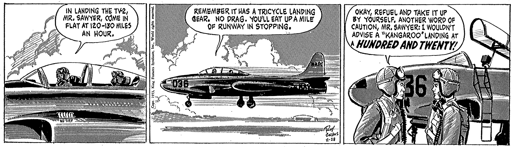 Aircraft engine OCR: IN LANDING THE TV2COME IN FLAT AT 120-130 MILES AN HOURREMEMBER IT HAS A TRICYCLE LANDING GEAR. NO DRAG. YOU'LL EAT UP A MILE OF RUNWAY IN STOPPING. OKAYREFUEL AND TAKE IT UP BY YOURSELFANOTHER WORD OF CAUTIONMR. SAWYER: I WOULDN'T ADVISE À "KANGAROO'LANDING AT HUNDRED AND TWENTY! 36 t-18 World nghs reerved. IN LANDING THE TV2MR. SAWYERCOME IN FLAT AT 120-130 MILES AN HOURREMEMBER IT HAS A TRICYCLE LANDING GEAR. NO DRAG. YOU'LL EAT UP A MILE OF RUNWAY IN STOPPING. OKAYREFUEL AND TAKE IT UP BY YOURSELFANOTHER WORD OF CAUTIONMR. SAWYER: I WOULDN'T ADVISE À "KANGAROO'LANDING AT HUNDRED AND TWENTY! 36 t-18 World nghs reerved.