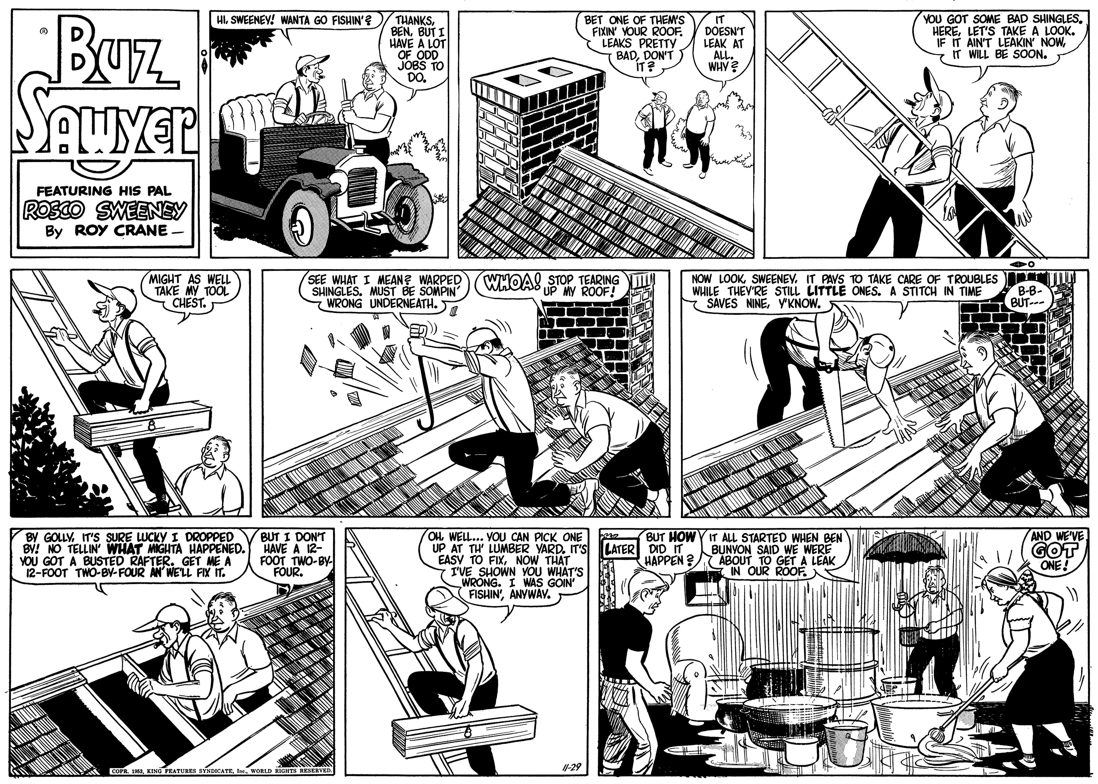 Comic book OCR: Buz YOU GOT SOME BAD SHINGLES. HERELET'S TAKE A LOOK. IF IT AIN'T LEAKIN' NOWWILL BE SOON. HISWEENEY! WANTA GO FISHIN'e THANKS BENBUT I HAVE A LOT OF ODD JOBS TO DO. BET ONE OF THEM'S FIXIN' YOUR ROOF. LEAKS PRETTY BADDON'T IT? IT DOESN'T LEAK AT ALL. WHY? FEATURING HIS PAL ROSCO SWEENEY By ROY CRANE MIGHT AS WELL TAKE MY TOOL CHEST. SEE WHAT I MEAN? WARPED SHINGLES. MUST BE SOMPIN WRONG UNDERNEATH. . WHOAS STOP TEARING UP MY ROOF! NOW LOOKSWEENEV. IT PAVS TO TAKE CARE OF TROUBLES WHILE THEV'RE STILL LITTLE ONES. A STITCH IN TIME * SAVES NINEV'KNOW. T BUT-- BUT I DON'T AND WE'VE GOT ONE BUT HOWY IT ALL STARTED WHEN BEN BY GOLLY IT'S SURE LUCKY I DROPPED BV! NO TELLIN WHAT MIGHTA HAPPENED. HAVE A 12- YOU GOT A BUSTED RAFTER. GET ME A 12-FOOT TWO-BY-FOUR AN' WE'LL FIX IT. OHWELL... VOU CAN PICK ONE UP AT TH' LUMBER YARD. IT'S LATER DID IT BUNYON SAID WE WERE EASY TO FIXNOW THAT 7 I'VE SHOWN YOU WHAT'S WRONG. I WAS GOIN FISHIN'ANYWAV. FOOT FOUMO-B HAPPEN ? ABOUT TO GET A LEAK IN OUR ROOE COPR IMAWORLD RTS RESERVED -29 Buz YOU GOT SOME BAD SHINGLES. HERELET'S TAKE A LOOK. IF IT AIN'T LEAKIN' NOWWILL BE SOON. HISWEENEY! WANTA GO FISHIN'e THANKS BENBUT I HAVE A LOT OF ODD JOBS TO DO. BET ONE OF THEM'S FIXIN' YOUR ROOF. LEAKS PRETTY BADDON'T IT? IT DOESN'T LEAK AT ALL. WHY? FEATURING HIS PAL ROSCO SWEENEY By ROY CRANE MIGHT AS WELL TAKE MY TOOL CHEST. SEE WHAT I MEAN? WARPED SHINGLES. MUST BE SOMPIN WRONG UNDERNEATH. . WHOAS STOP TEARING UP MY ROOF! NOW LOOKSWEENEV. IT PAVS TO TAKE CARE OF TROUBLES WHILE THEV'RE STILL LITTLE ONES. A STITCH IN TIME * SAVES NINEV'KNOW. T BUT-- BUT I DON'T AND WE'VE GOT ONE BUT HOWY IT ALL STARTED WHEN BEN BY GOLLY IT'S SURE LUCKY I DROPPED BV! NO TELLIN WHAT MIGHTA HAPPENED. HAVE A 12- YOU GOT A BUSTED RAFTER. GET ME A 12-FOOT TWO-BY-FOUR AN' WE'LL FIX IT. OHWELL... VOU CAN PICK ONE UP AT TH' LUMBER YARD. IT'S LATER DID IT BUNYON SAID WE WERE EASY TO FIXNOW THAT 7 I'VE SHOWN YOU WHAT'S WRONG. I WAS GOIN FISHIN'ANYWAV. FOOT FOUMO-B HAPPEN ? ABOUT TO GET A LEAK IN OUR ROOE COPR IMAKENG TEATURES STNDICATEWORLD RTS RESERVED -29