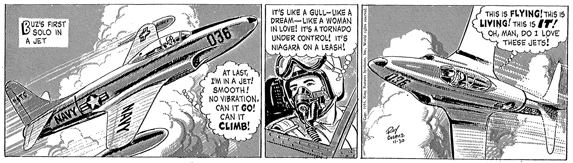 Illustration OCR: Ruz's FIRST D SOLO IN A JET IT'S LIKE A GULL-LIKE A DREAM-LIKE A WOMAN IN LOVE! IT'S A TORNADO UNDER CONTROL! IT'S NIAGARA ON A LEASH! THIS IS FLYING! THIS IS LIVING! THIS IS IT! 036 OHDO 1 LOVE THESE JETS! AT LASTI'M IN A JET! SMOOTH! NO VIBRATION. CAN IT GO! CAN IT CLIMB! NAVY E Roy -30 TAYY Ruz's FIRST D SOLO IN A JET IT'S LIKE A GULL-LIKE A DREAM-LIKE A WOMAN IN LOVE! IT'S A TORNADO UNDER CONTROL! IT'S NIAGARA ON A LEASH! THIS IS FLYING! THIS IS LIVING! THIS IS IT! 036 OHDO 1 LOVE THESE JETS! AT LASTI'M IN A JET! SMOOTH! NO VIBRATION. CAN IT GO! CAN IT CLIMB! NAVY E Roy -30 TAYY