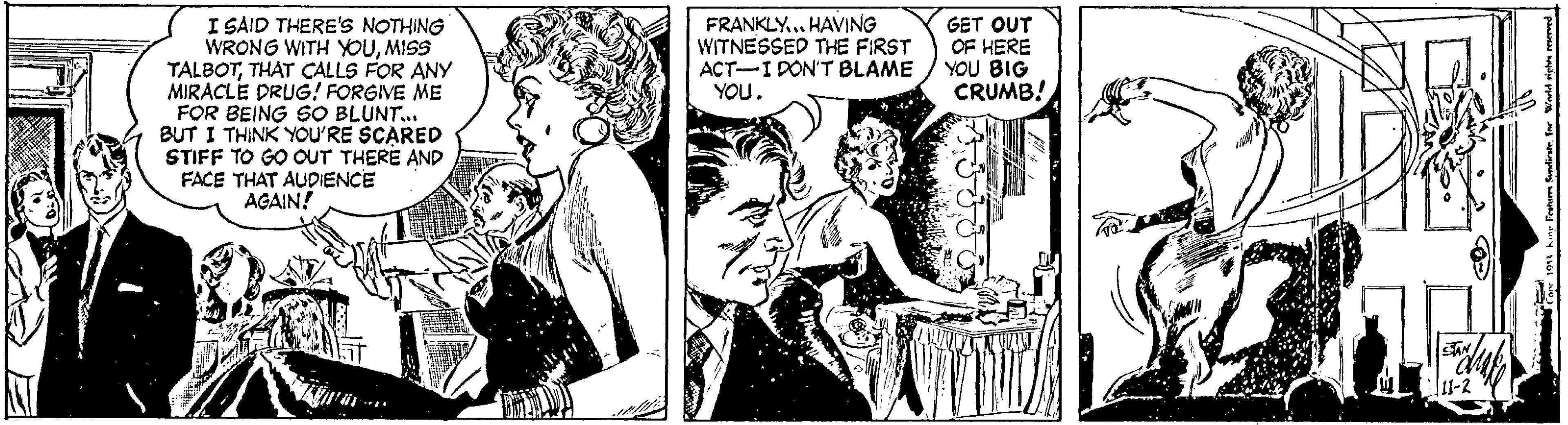 Art OCR: I SAID THERE'S NOTHING WRONG WITH YOUMISS TALBOTTHAT ÇALLS FOR ANY MIRACLE DRUG! FORGIVE ME FOR BEING SO BLUNT. BUT I THINK YOU'RE SCARED STIFF TO GO OUT THERE AND FACE THAT AUDIENCE AGAIN! FRANKLY... HAVING WITNESSED THE FIRST ACT-I DON'T BLAME YOU. GET OUT OF HERE YOU BIG CRUMB! 11-2 I SAID THERE'S NOTHING WRONG WITH YOUMISS TALBOTTHAT ÇALLS FOR ANY MIRACLE DRUG! FORGIVE ME FOR BEING SO BLUNT. BUT I THINK YOU'RE SCARED STIFF TO GO OUT THERE AND FACE THAT AUDIENCE AGAIN! FRANKLY... HAVING WITNESSED THE FIRST ACT-I DON'T BLAME YOU. GET OUT OF HERE YOU BIG CRUMB! 11-2
