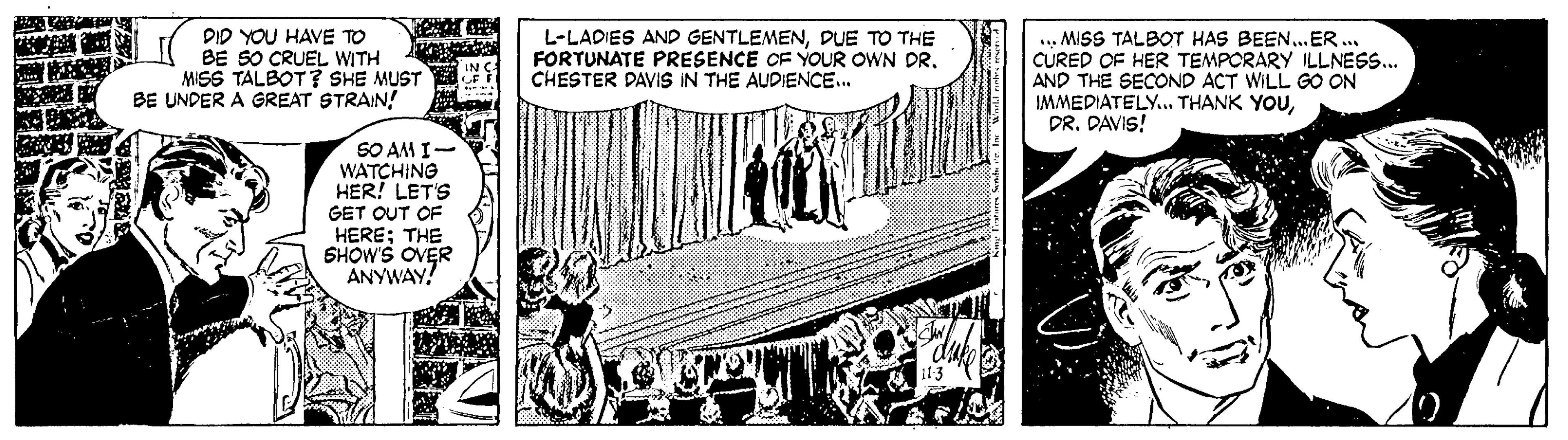 Line art OCR: DID YOU HAVE TO BE SO CRUEL WITH MISS TALBOT? SHE MUST BE UNDER A GREAT STRAIN! L-LADIES AND GENTLEMENDUE TO THE FORTUNATE PRESENCE OF YOUR OWN DR. CHESTER DAVIS IN THE AUDIENCE.. ... MISS TALBOT HAS BEEN...ER.. CURED OF HER TEMPORARY ILLNESS... AND THE SECOND ACT WILL GO ON IMMEDIATELY.. THANK YOUDR. DAVIS! SO AM I- WATCHING HER! LET'S GET OUT OF HERE; THE SHOW'S OVER ANYWAY! DID YOU HAVE TO BE SO CRUEL WITH MISS TALBOT? SHE MUST BE UNDER A GREAT STRAIN! L-LADIES AND GENTLEMENDUE TO THE FORTUNATE PRESENCE OF YOUR OWN DR. CHESTER DAVIS IN THE AUDIENCE.. ... MISS TALBOT HAS BEEN...ER.. CURED OF HER TEMPORARY ILLNESS... AND THE SECOND ACT WILL GO ON IMMEDIATELY.. THANK YOUDR. DAVIS! SO AM I- WATCHING HER! LET'S GET OUT OF HERE; THE SHOW'S OVER ANYWAY!