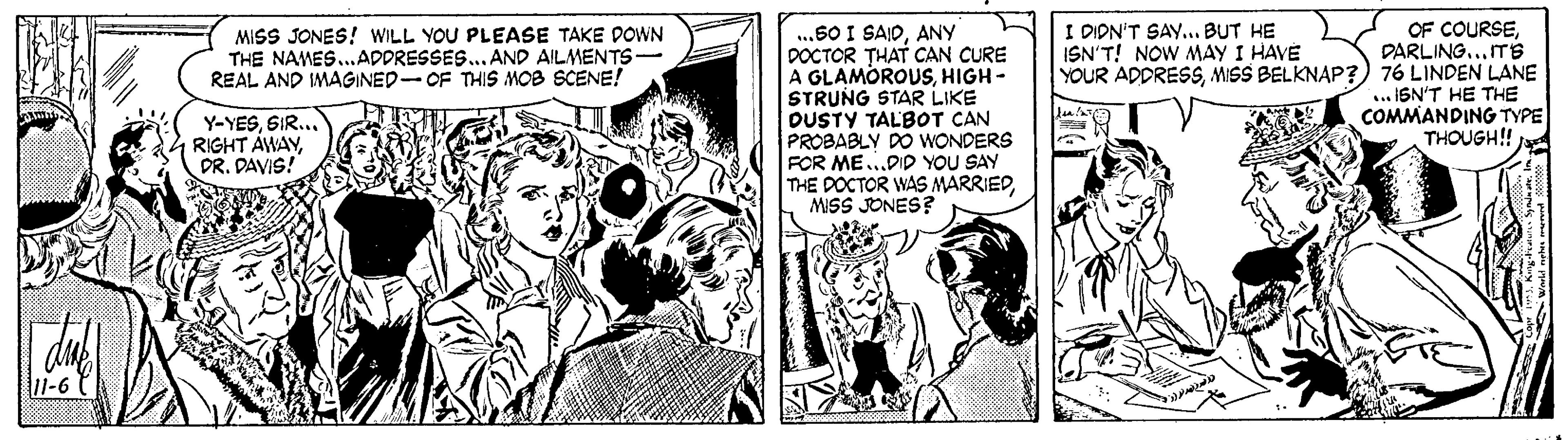 Comics OCR: ...60 I SAIDANY DOCTOR THAT CAN CURE A GLAMOROUSHIGH - STRUNG STAR LIKE DUSTY TALBOT CAN PROBABLY DO WONDERS FOR ME.DID YOU SAY THE DOCTOR WAS MARRIEDMISS JONES? MISS JONES! WILL YOU PLEASE TAKE DOWN THE NAMES.ADDRESSES.. AND AILMENTS REAL AND IMAGINED-OF THIS MOB SCENE! OF COURSEDARLING...ITS YOUR ADDRESSMISS BELKNAP?) 76 LINDEN LANE ... IGN'T HE THE COMMANDING TYPE THOUGH!! I DIDN'T SAY.. BUT HE ISN'T! NOW MAY I HAVE Y-YESSIR... RIGHT AWAYDR. DAVIS! 11-6 ...60 I SAIDANY DOCTOR THAT CAN CURE A GLAMOROUSHIGH - STRUNG STAR LIKE DUSTY TALBOT CAN PROBABLY DO WONDERS FOR ME.DID YOU SAY THE DOCTOR WAS MARRIEDMISS JONES? MISS JONES! WILL YOU PLEASE TAKE DOWN THE NAMES.ADDRESSES.. AND AILMENTS REAL AND IMAGINED-OF THIS MOB SCENE! OF COURSEDARLING...ITS YOUR ADDRESSMISS BELKNAP?) 76 LINDEN LANE ... IGN'T HE THE COMMANDING TYPE THOUGH!! I DIDN'T SAY.. BUT HE ISN'T! NOW MAY I HAVE Y-YESSIR... RIGHT AWAYDR. DAVIS! 11-6