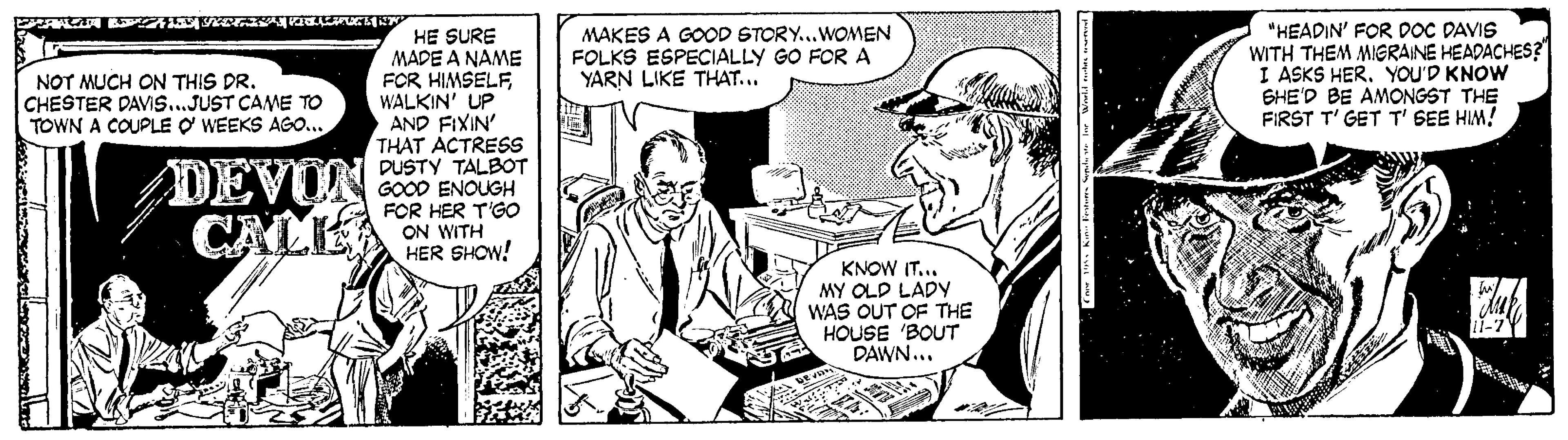 Publication OCR: MAKES A GOOD STORY...WOMEN FOLKS ESPECIALLY GO FOR A YARN LIKE THAT... "HEADIN' FOR DOC DAVIS WITH THEM MIGRAINE HEADACHES? I ASKS HER. YOU'D KNOW SHE'D BE AMONGST THE FIRST T' GET T' SEE HIM! HE SURE MADE A NAME FOR HIMSELFWALKIN' UP AND FIXIN' THAT ACTRESS DUSTY TALBOT GOOD ENOUGH FOR HER T'GO ON WITH HER SHOW! NOT MUCH ON THIS DR. CHESTER DAVIS...JUST CAME TO TOWN A COUPLE O WEEKS AGO... DEVOA KNOW IT... MY OLD LADY WAS OUT OF THE HOUSE 'BOUT DAWN... MAKES A GOOD STORY...WOMEN FOLKS ESPECIALLY GO FOR A YARN LIKE THAT... "HEADIN' FOR DOC DAVIS WITH THEM MIGRAINE HEADACHES? I ASKS HER. YOU'D KNOW SHE'D BE AMONGST THE FIRST T' GET T' SEE HIM! HE SURE MADE A NAME FOR HIMSELFWALKIN' UP AND FIXIN' THAT ACTRESS DUSTY TALBOT GOOD ENOUGH FOR HER T'GO ON WITH HER SHOW! NOT MUCH ON THIS DR. CHESTER DAVIS...JUST CAME TO TOWN A COUPLE O WEEKS AGO... DEVOA KNOW IT... MY OLD LADY WAS OUT OF THE HOUSE 'BOUT DAWN...