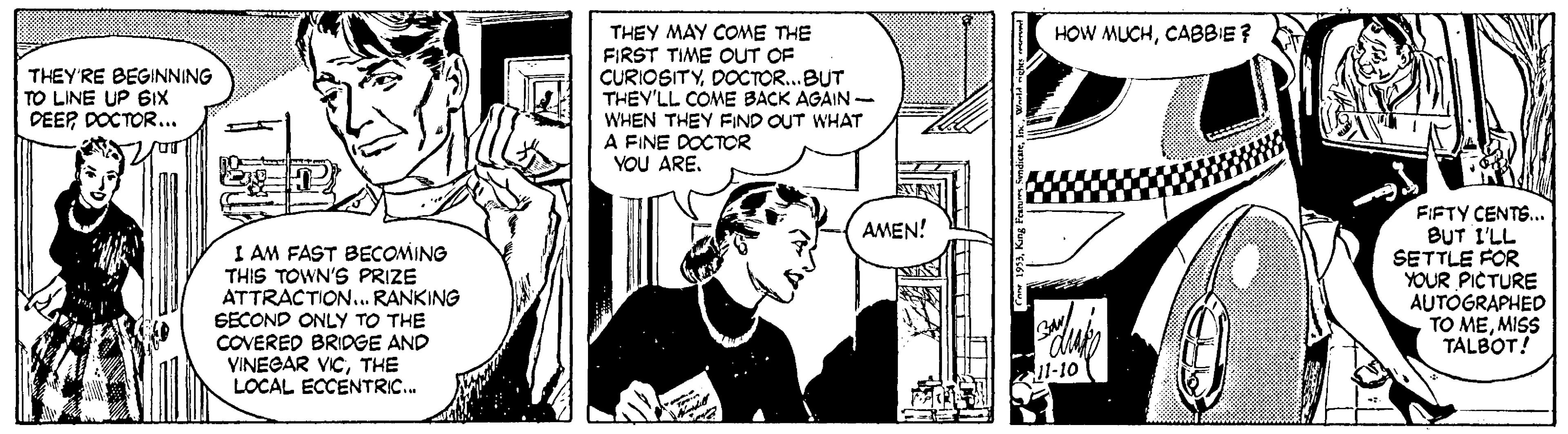 Font OCR: HOW MUCHCABBIE? THEY MAY COME THE FIRST TIME OUT OF CURIOSITYDOCTOR...BUT THEV'LL COME BACK AGAIN WHEN THEY FIND OUT WHAT A FINE DOCTOR YOU ARE. THEY'RE BEGINNING TO LINE UP 6IX DEEP DOCTOR... FIFTY CENTS... BUT I'LL SETTLE FOR YOUR PICTURE AUTÓGRAPHED TO MEMISS TALBOT! AMEN! I AM FAST BECOMING THIS TOWN'S PRIZE ATTRACTION.. RANKING EECOND ONLY TO THE COVERED BRIOGE AND VINEGAR VICTHE LOCAL ECCENTRIC. 11-10 HOW MUCHCABBIE? THEY MAY COME THE FIRST TIME OUT OF CURIOSITYDOCTOR...BUT THEV'LL COME BACK AGAIN WHEN THEY FIND OUT WHAT A FINE DOCTOR YOU ARE. THEY'RE BEGINNING TO LINE UP 6IX DEEP DOCTOR... FIFTY CENTS... BUT I'LL SETTLE FOR YOUR PICTURE AUTÓGRAPHED TO MEMISS TALBOT! AMEN! I AM FAST BECOMING THIS TOWN'S PRIZE ATTRACTION.. RANKING EECOND ONLY TO THE COVERED BRIOGE AND VINEGAR VICTHE LOCAL ECCENTRIC. 11-10