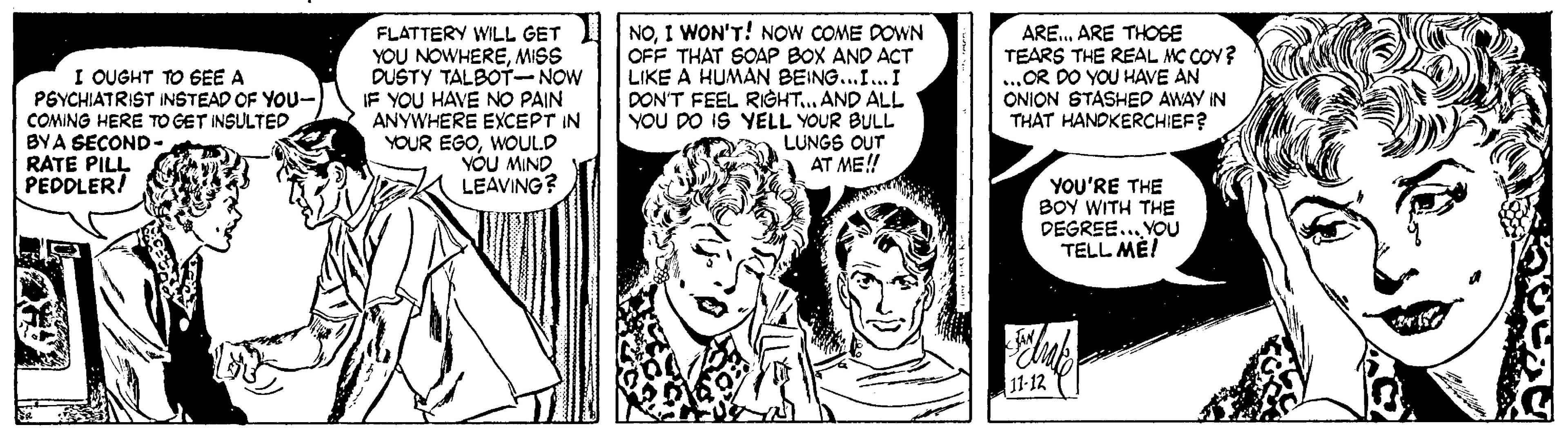 Comic book OCR: YOU NOWHEREMISS DUSTY TALBOT-NOW IF YOU HAVE NO PAIN ANYWHERE EXCEPT IN YOUR EGOWOULD VÓU MIND LEAVING? FLATTERY WILL GET NOI WON'T! NOW COME DOWN OFF THAT SOAP BOX AND ACT LIKE A HUMAN BEING...I... I DON'T FEEL RIGHT.. AND ALL YOU DO IS YELL YOUR BULL LUNGS OUT AT ME! ARE. ARE THOSE TEARS THE REAL MC COY? ...OR DO YOU HAVE AN ONION STASHED AWAY IN THAT HANDKERCHIEF? I QUGHT TO GEE A PGYCHIATRIST INSTEAD OF YOU- COMING HERE TO GET INSULTED BYA SECOND- RATE PILL PEDDLER/ YOU'RE THE BOY WITH THE DEGREE... YOU TELL ME! 11-12 YOU NOWHEREMISS DUSTY TALBOT-NOW IF YOU HAVE NO PAIN ANYWHERE EXCEPT IN YOUR EGOWOULD VÓU MIND LEAVING? FLATTERY WILL GET NOI WON'T! NOW COME DOWN OFF THAT SOAP BOX AND ACT LIKE A HUMAN BEING...I... I DON'T FEEL RIGHT.. AND ALL YOU DO IS YELL YOUR BULL LUNGS OUT AT ME! ARE. ARE THOSE TEARS THE REAL MC COY? ...OR DO YOU HAVE AN ONION STASHED AWAY IN THAT HANDKERCHIEF? I QUGHT TO GEE A PGYCHIATRIST INSTEAD OF YOU- COMING HERE TO GET INSULTED BYA SECOND- RATE PILL PEDDLER/ YOU'RE THE BOY WITH THE DEGREE... YOU TELL ME! 11-12