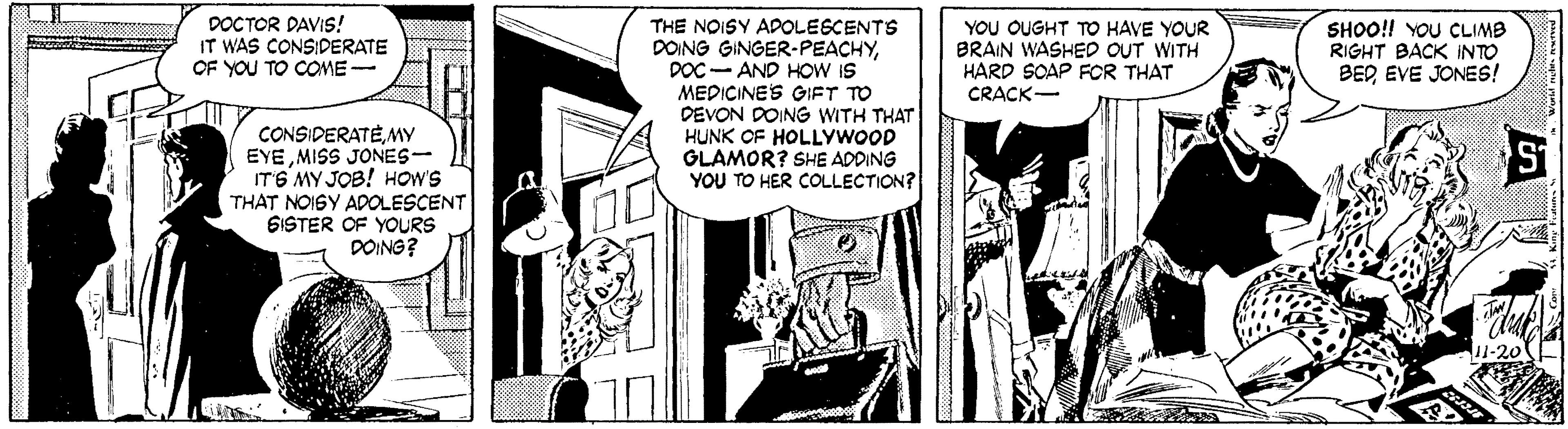 Comic book OCR: DOCTOR DAVIS! IT WAS CONSIDERATE OF YOU TO COE- THE NOISY APOLESCENTS DOING GINGER-PEACHYDOC-AND HOW IS MEDICINES GIFT TO DEVON DOING WITH THAT HUNK OF HOLLYWOOD GLAMOR? SHE ADDING YOU TO HER COLLECTION? YOU OUGHT TO HAVE YOUR BRAIN WASHED OUT WITH HARD SOAP FOR THAT CRACK- SHOO!! YOU CLIMB RIGHT BACK INTO BEREVE JONES! CONSIDERATEMY EYEMISS JONES- ITG MY JOB! HOW'S THAT NOISY ADOLESCENT 6ISTER OF YOURS DOING? DOCTOR DAVIS! IT WAS CONSIDERATE OF YOU TO COE- THE NOISY APOLESCENTS DOING GINGER-PEACHYDOC-AND HOW IS MEDICINES GIFT TO DEVON DOING WITH THAT HUNK OF HOLLYWOOD GLAMOR? SHE ADDING YOU TO HER COLLECTION? YOU OUGHT TO HAVE YOUR BRAIN WASHED OUT WITH HARD SOAP FOR THAT CRACK- SHOO!! YOU CLIMB RIGHT BACK INTO BEREVE JONES! CONSIDERATEMY EYEMISS JONES- ITG MY JOB! HOW'S THAT NOISY ADOLESCENT 6ISTER OF YOURS DOING?