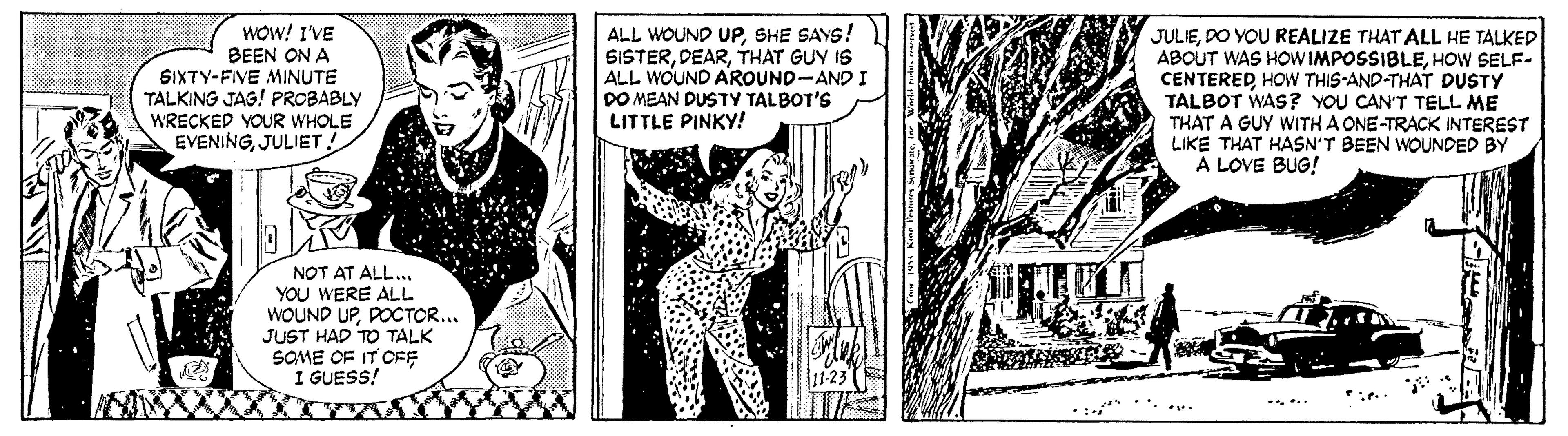 Line art OCR: WOW! I'VE BEEN ON A SIXTY-FIVE MINUTE TALKING JAG! PROBABLY WRECKED YOUR WHOLE EVENINGJULIET ! ALL WOUND UPSHE SAYS! SISTERTHAT GUY IS ALL WOUND AROUND-AND I DO MEAN DUSTY TALBOT'S LITTLE PINKY! JULIEDO YOU REALIZE THAT ALL HE TALKED ABOUT WAS HOW IMPOSSIBLEHOW SELF- CENTEREDHOW THIS-AND-THAT DUSTY TALBOT WAS? YOU CAN'T TELL ME THAT A GUY WITH A ONE-TRACK INTEREST LIKE THAT HASN'T BEEN WOUNDED BY A LOVE BUG! NOT AT ALL... YOU WERE ALL WOUND UPDOCTOR... JUST HAD TO TALK SOME OF IT OFF I GUESS! WOW! I'VE BEEN ON A SIXTY-FIVE MINUTE TALKING JAG! PROBABLY WRECKED YOUR WHOLE EVENINGJULIET ! ALL WOUND UPSHE SAYS! SISTERTHAT GUY IS ALL WOUND AROUND-AND I DO MEAN DUSTY TALBOT'S LITTLE PINKY! JULIEDO YOU REALIZE THAT ALL HE TALKED ABOUT WAS HOW IMPOSSIBLEHOW SELF- CENTEREDHOW THIS-AND-THAT DUSTY TALBOT WAS? YOU CAN'T TELL ME THAT A GUY WITH A ONE-TRACK INTEREST LIKE THAT HASN'T BEEN WOUNDED BY A LOVE BUG! NOT AT ALL... YOU WERE ALL WOUND UPDOCTOR... JUST HAD TO TALK SOME OF IT OFF I GUESS!