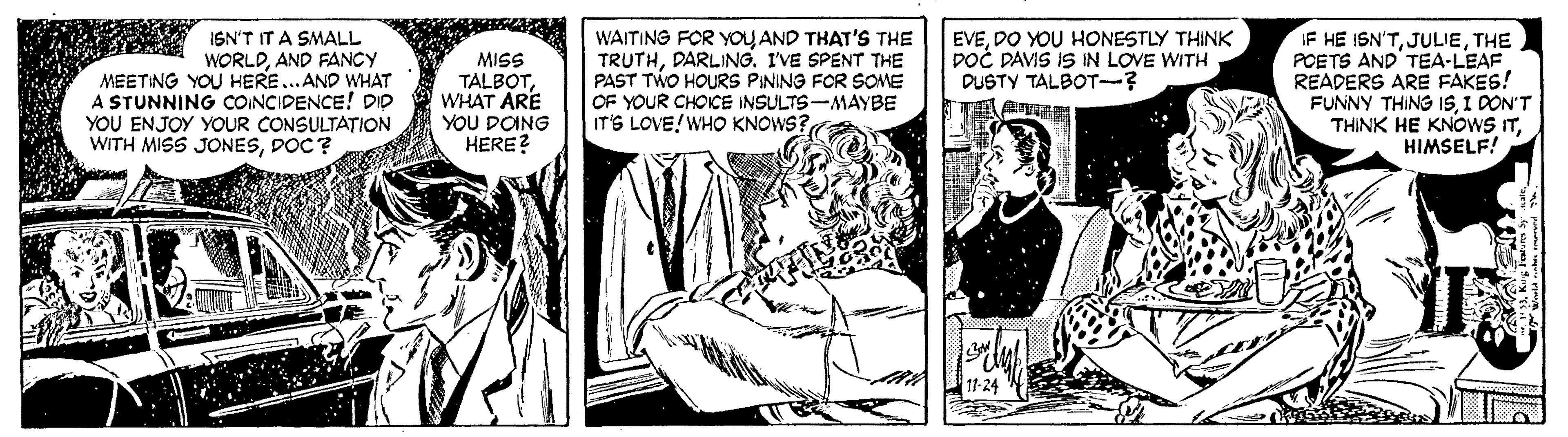 Publication OCR: WAITING FOR YOUAND THAT'S THE TRUTHDARLING. IVE SPENT THE PAST TWO HOURS PINING FOR SOME OF YOUR CHOICE INSULTS-MAYBE IT'S LOVE! WHO KNOWS? IF HE ISN'TTHE POETS AND'TEA-LEAF READERS ARE FAKES! FUNNY THING ISI DON'T THINK HE KNOWS ITHIMSELF! EVEDO YOU HONESTLY THINK DOC DAVIS IS IN LOVE WITH DUSTY TALBOT-? ISN'T IT A SMALL WORLDAND FANCY MEETING YOU HERE..AND WHAT A STUNNING COINCIDENCE! DID YOU ENJOY YOUR CONSULTATION WITH MISS JONESDOC? MISS TALBOTWHAT ARE YOU DOING HERE? 11-24 WAITING FOR YOUAND THAT'S THE TRUTHDARLING. IVE SPENT THE PAST TWO HOURS PINING FOR SOME OF YOUR CHOICE INSULTS-MAYBE IT'S LOVE! WHO KNOWS? IF HE ISN'TTHE POETS AND'TEA-LEAF READERS ARE FAKES! FUNNY THING ISI DON'T THINK HE KNOWS ITHIMSELF! EVEDO YOU HONESTLY THINK DOC DAVIS IS IN LOVE WITH DUSTY TALBOT-? ISN'T IT A SMALL WORLDAND FANCY MEETING YOU HERE..AND WHAT A STUNNING COINCIDENCE! DID YOU ENJOY YOUR CONSULTATION WITH MISS JONESDOC? MISS TALBOTWHAT ARE YOU DOING HERE? 11-24