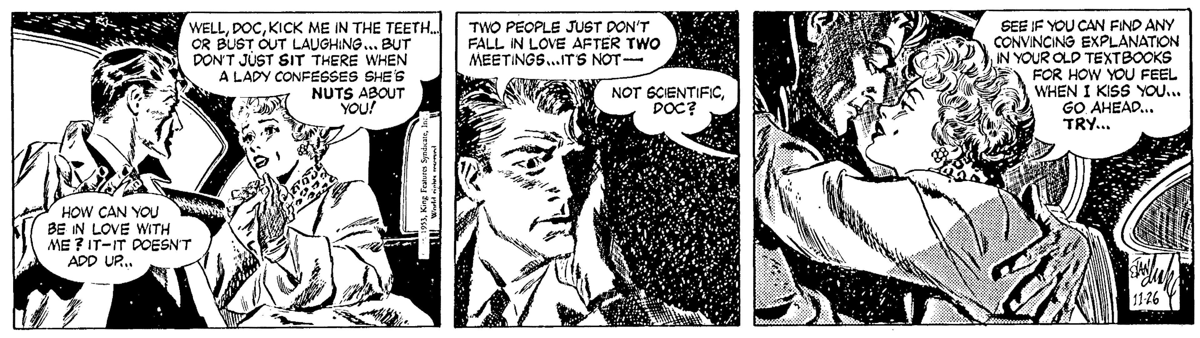 Comic book OCR: WELLKICK ME IN THE TEETH.. OR BUST OUT LAUGHING.. BUT DON'T JUST SIT THERE WHEN A LADY CONFESSES SHE'S NUTS ABOUT YOU! TWO PEOPLE JUST DON'T FALL IN LOVE AFTER TWO MEETINGS...ITS NOT- SEE IF YOU CAN FIND ANY CONVINCING EXPLANATION IN YOUR OLD TEXTBOOKS FOR HOW YOU FEEL WHEN I KISS YOU... GO AHEAD... TRY... NOT SCIENTIFICDOC? HOW CAN YOU BE IN LOVE WITH ME ? IT-IT DOESN'T ADD UR. 3Ins WELLKICK ME IN THE TEETH.. OR BUST OUT LAUGHING.. BUT DON'T JUST SIT THERE WHEN A LADY CONFESSES SHE'S NUTS ABOUT YOU! TWO PEOPLE JUST DON'T FALL IN LOVE AFTER TWO MEETINGS...ITS NOT- SEE IF YOU CAN FIND ANY CONVINCING EXPLANATION IN YOUR OLD TEXTBOOKS FOR HOW YOU FEEL WHEN I KISS YOU... GO AHEAD... TRY... NOT SCIENTIFICDOC? HOW CAN YOU BE IN LOVE WITH ME ? IT-IT DOESN'T ADD UR. 3King Featuren Syndiate