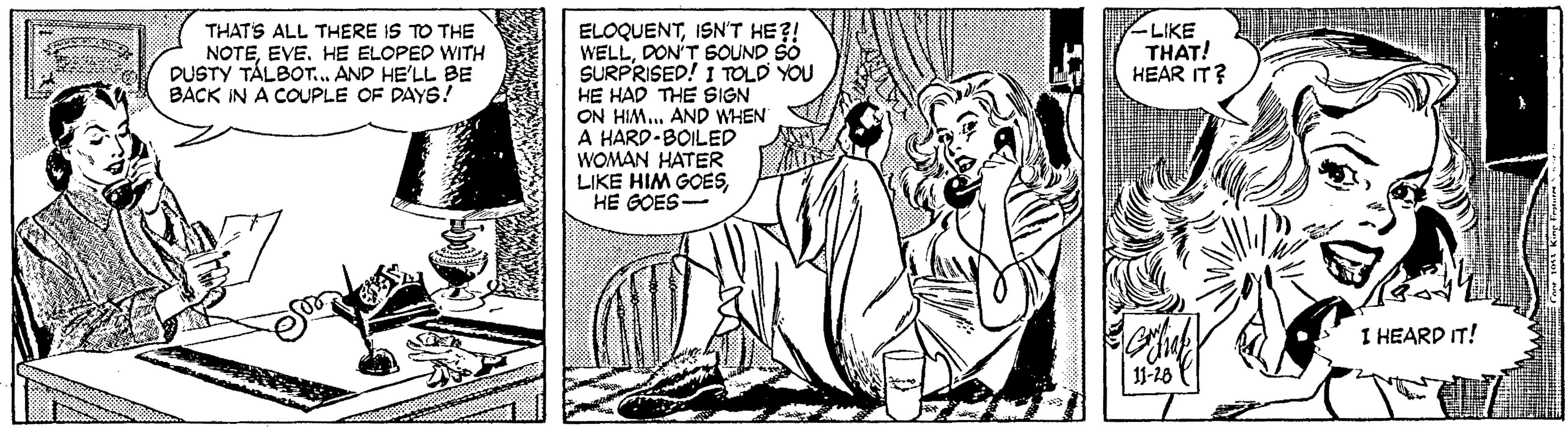 Drawing OCR: THAT'S ALL THERE IS TO THE NOTEHE ELOPED WITH DUSTY TÁLBOT... AND HE'LL BE BACK IN A COUPLE OF DAYS! LIKE THAT! HEAR IT? ELOQUENTISN'T HE?! WELLDON'T SOUND SO SURPRISED! I TOLD YOU HE HAD THE SIGN ON HIM. AND WHEN A HARD-BOILED WOMAN HATER LIKE HIM GOESHE GOES- I HEARD IT! THAT'S ALL THERE IS TO THE NOTEHE ELOPED WITH DUSTY TÁLBOT... AND HE'LL BE BACK IN A COUPLE OF DAYS! LIKE THAT! HEAR IT? ELOQUENTISN'T HE?! WELLDON'T SOUND SO SURPRISED! I TOLD YOU HE HAD THE SIGN ON HIM. AND WHEN A HARD-BOILED WOMAN HATER LIKE HIM GOESHE GOES- I HEARD IT!