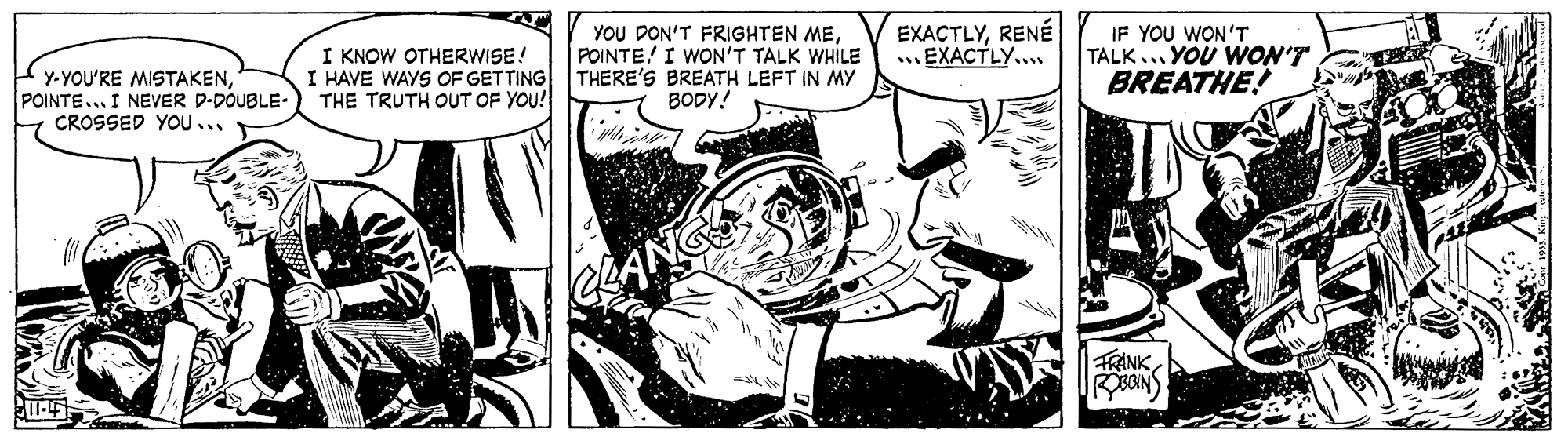 Comic book OCR: I KNOW OTHERWISE! I HAVE WAYS OF GETTING THE TRUTH OUT OF YOU! YOU DON'T FRIGHTEN MEPOINTE! I WON'T TALK WHILE THERE'S BREATH LEFT IN MY BODY! EXACTLYRENÉ ... EXACTLY.... IF YOU WON'T TALK... YOU WON'T BREATHE! Y-YOU'RE MISTAKENPOINTE... I NEVER D-DOUBLE- CROSSED YOU ... FRINK I KNOW OTHERWISE! I HAVE WAYS OF GETTING THE TRUTH OUT OF YOU! YOU DON'T FRIGHTEN MEPOINTE! I WON'T TALK WHILE THERE'S BREATH LEFT IN MY BODY! EXACTLYRENÉ ... EXACTLY.... IF YOU WON'T TALK... YOU WON'T BREATHE! Y-YOU'RE MISTAKENPOINTE... I NEVER D-DOUBLE- CROSSED YOU ... FRINK