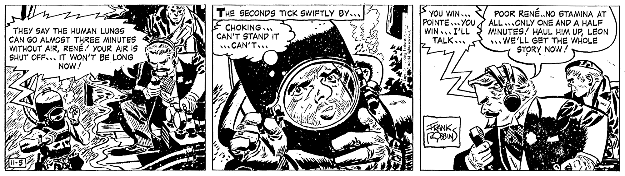 Fictional character OCR: THE SECONDS TICK SWIFTLY BY... THEY SAY THE HUMAN LUNGS CAN GO ALMOST THREE MINUTES WITHOUT AIRRENÉ YOUR AIR IS SHUT OFF... IT WON'T BE LONG NOW! CHOKING.. CAN'T STAND IT CAN'T. YOU WIN... POINTE...YOU WIN I'LL TALK.. POOR RENÉ.NO STAMINA AT ALL... ONLY ONE AND A HALF MINUTES! HAUL HIM UPLEON WE'LL GET THE WHOLE STORY NOW! FRINK -5 THE SECONDS TICK SWIFTLY BY... THEY SAY THE HUMAN LUNGS CAN GO ALMOST THREE MINUTES WITHOUT AIRRENÉ YOUR AIR IS SHUT OFF... IT WON'T BE LONG NOW! CHOKING.. CAN'T STAND IT CAN'T. YOU WIN... POINTE...YOU WIN I'LL TALK.. POOR RENÉ.NO STAMINA AT ALL... ONLY ONE AND A HALF MINUTES! HAUL HIM UPLEON WE'LL GET THE WHOLE STORY NOW! FRINK -5