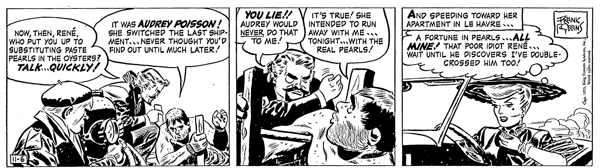 Interaction OCR: YOU LIE!! AUDREY WOULD AND SPEEDING TOWARD HER IT'S TRUE! SHE INTENDED TO RUN NEVER DO THAT ) AWAY WITH ME... TONIGHT..WITH THE REAL PEARLS! FRANK IT WAS AUDREY POISSON! SHE SWITCHED THE LAST SHIP- MENT... NEVER THOUGHT YOU'D FIND OUT UNTIL MUCH LATER! APARTMENT IN LE HAVRE ... NOWWHO PUT YOU UP TO SUBSTITUTING PASTE PEARLS IN THE OYSTERS? TALK..QUICKLY! A FORTUNE IN PEARLS ...ALL MINE! THAT POOR IDIOT RENÉ.. WAIT UNTIL HE DISCOVERS I'VE DOUBLE- CROSSED HIM TOO! TO ME! YOU LIE!! AUDREY WOULD AND SPEEDING TOWARD HER IT'S TRUE! SHE INTENDED TO RUN NEVER DO THAT ) AWAY WITH ME... TONIGHT..WITH THE REAL PEARLS! FRANK IT WAS AUDREY POISSON! SHE SWITCHED THE LAST SHIP- MENT... NEVER THOUGHT YOU'D FIND OUT UNTIL MUCH LATER! APARTMENT IN LE HAVRE ... NOWWHO PUT YOU UP TO SUBSTITUTING PASTE PEARLS IN THE OYSTERS? TALK..QUICKLY! A FORTUNE IN PEARLS ...ALL MINE! THAT POOR IDIOT RENÉ.. WAIT UNTIL HE DISCOVERS I'VE DOUBLE- CROSSED HIM TOO! TO ME!