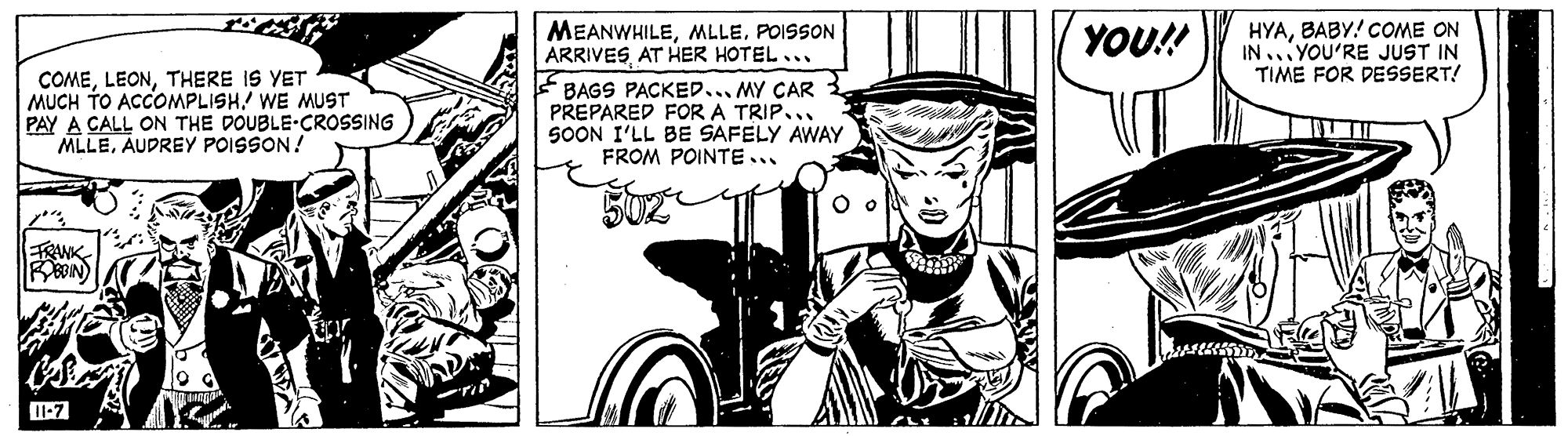 Comic book OCR: HYABABY! COME ON IN .YOU'RE JUST IN TIME FOR DESSERT! MEANWHILEPOISSON ARRIVESAT HER HOTEL... F BAGS PACKED.... MY CAR PREPARED FOR A TRIP... SOON I'LL BE SAFELY AWAY FROM POINTE... YOU! COMETHERE IS YET MUCH TO ACOMPLISH! WE MUST PAY A CALL ON THE DOUBLE-CROSSING MLLEAUDREY POISSON! ETRANK1-7 HYABABY! COME ON IN .YOU'RE JUST IN TIME FOR DESSERT! MEANWHILEPOISSON ARRIVESAT HER HOTEL... F BAGS PACKED.... MY CAR PREPARED FOR A TRIP... SOON I'LL BE SAFELY AWAY FROM POINTE... YOU! COMETHERE IS YET MUCH TO ACOMPLISH! WE MUST PAY A CALL ON THE DOUBLE-CROSSING MLLEAUDREY POISSON! ETRANK