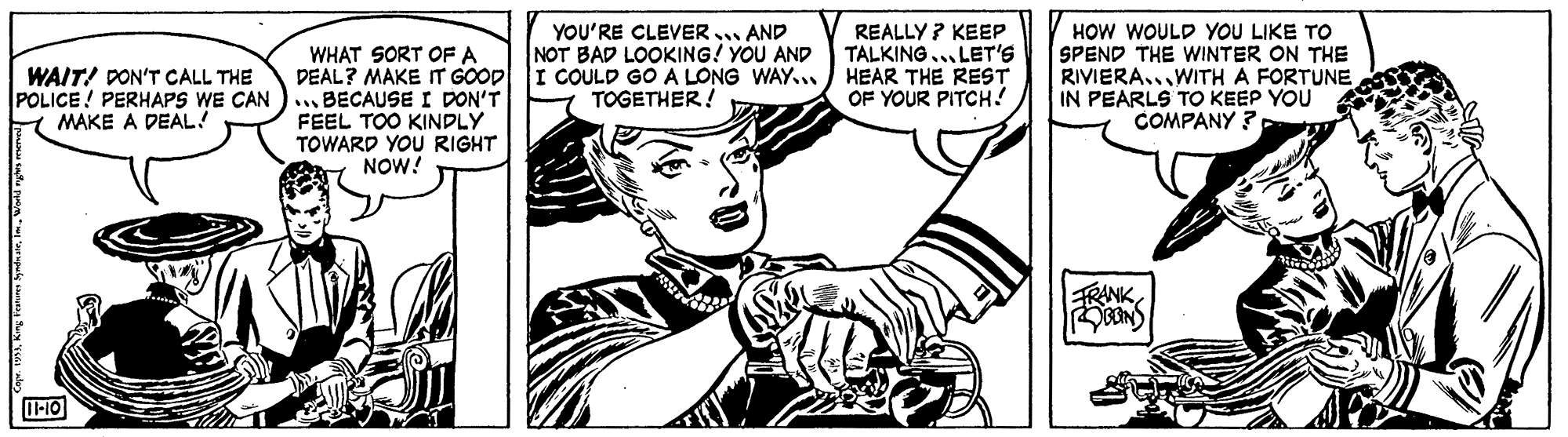 Style OCR: YOU'RE CLEVER AND NOT BAD LOOKING! YOU AND I COULD GO A LONG WAY... TOGETHER ! REALLY ? KEEP TALKING... LET's HEAR THE REST OF YOUR PITCH! HOW WOULD YOU LIKE TO SPEND THE WINTER ON THE RIVIERA..WITH A FORTUNE IN PEARLS TO KEEP YOU COMPANY ? WHAT SORT OF A DEAL? MAKE IT GOOD WAIT! DON'T CALL THE POLICE! PERHAPS WE CAN )... BECAUSE I DON'T MAKE A DEAL! FEEL TOO KINDLY TOWARD YOU RIGHT NOW! FRANK I-10 YOU'RE CLEVER AND NOT BAD LOOKING! YOU AND I COULD GO A LONG WAY... TOGETHER ! REALLY ? KEEP TALKING... LET's HEAR THE REST OF YOUR PITCH! HOW WOULD YOU LIKE TO SPEND THE WINTER ON THE RIVIERA..WITH A FORTUNE IN PEARLS TO KEEP YOU COMPANY ? WHAT SORT OF A DEAL? MAKE IT GOOD WAIT! DON'T CALL THE POLICE! PERHAPS WE CAN )... BECAUSE I DON'T MAKE A DEAL! FEEL TOO KINDLY TOWARD YOU RIGHT NOW! FRANK I-10