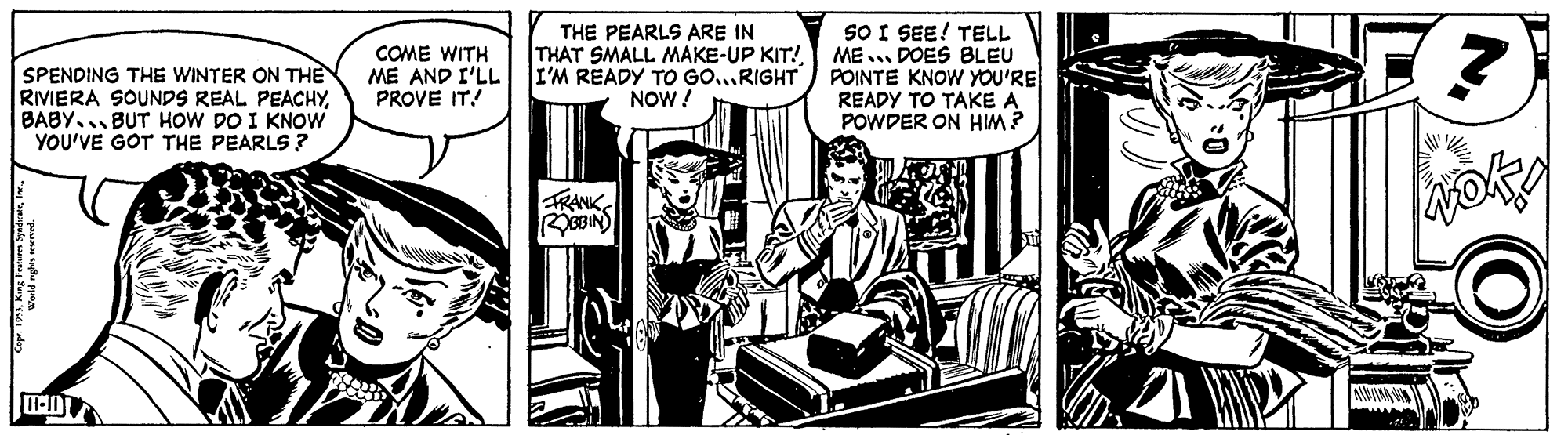 Comics OCR: SO I SEE! TELL THAT SMALL MAKE-UP KIT! ME.. DOES BLEU POINTE KNOW YOU'RE READY TO TAKE A POWDER ON HIM? THE PEARLS ARE IN COME WITH ME AND I'LL PROVE IT! ? SPENDING THE WINTER ON THE RIVIERA SOUNDS REAL PEACHYBABY... BUT HOW DO I KNOW YOU'VE GOT THE PEARLS ? I'M READY TO GO...RIGHT NOW! TRANK RBBIN SO I SEE! TELL THAT SMALL MAKE-UP KIT! ME.. DOES BLEU POINTE KNOW YOU'RE READY TO TAKE A POWDER ON HIM? THE PEARLS ARE IN COME WITH ME AND I'LL PROVE IT! ? SPENDING THE WINTER ON THE RIVIERA SOUNDS REAL PEACHYBABY... BUT HOW DO I KNOW YOU'VE GOT THE PEARLS ? I'M READY TO GO...RIGHT NOW! TRANK RBBIN