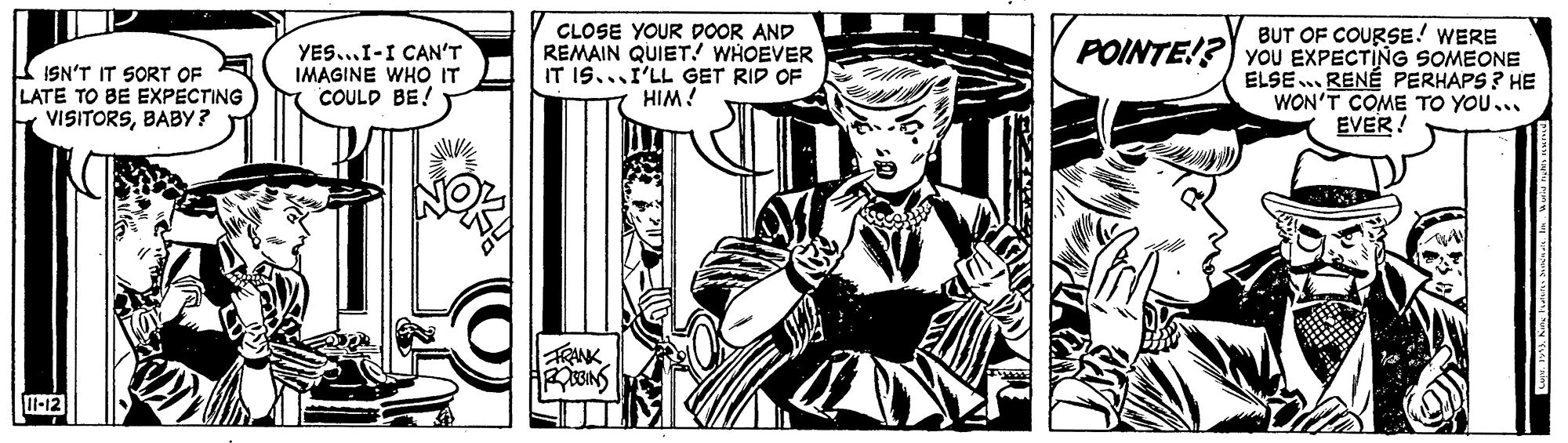 Comic book OCR: BUT OF COURSE! WERE CLOSE YOUR DOOR AND REMAIN QUIET! WHOEVER IT IS...I'LL GET RID OF POINTE!?) YOU EXPECTING SOMEONE ISN'T IT SORT OF LATE TO BE EXPECTING VISITORSBABY? YES...I-I CAN'T IMAGINE WHO IT COULD BE! ELSE... RENÉ PERHAPS ? HE WON'T COME TO YOU... EVER ! i WIH RANK l-12 BUT OF COURSE! WERE CLOSE YOUR DOOR AND REMAIN QUIET! WHOEVER IT IS...I'LL GET RID OF POINTE!?) YOU EXPECTING SOMEONE ISN'T IT SORT OF LATE TO BE EXPECTING VISITORSBABY? YES...I-I CAN'T IMAGINE WHO IT COULD BE! ELSE... RENÉ PERHAPS ? HE WON'T COME TO YOU... EVER ! i WIH RANK l-12
