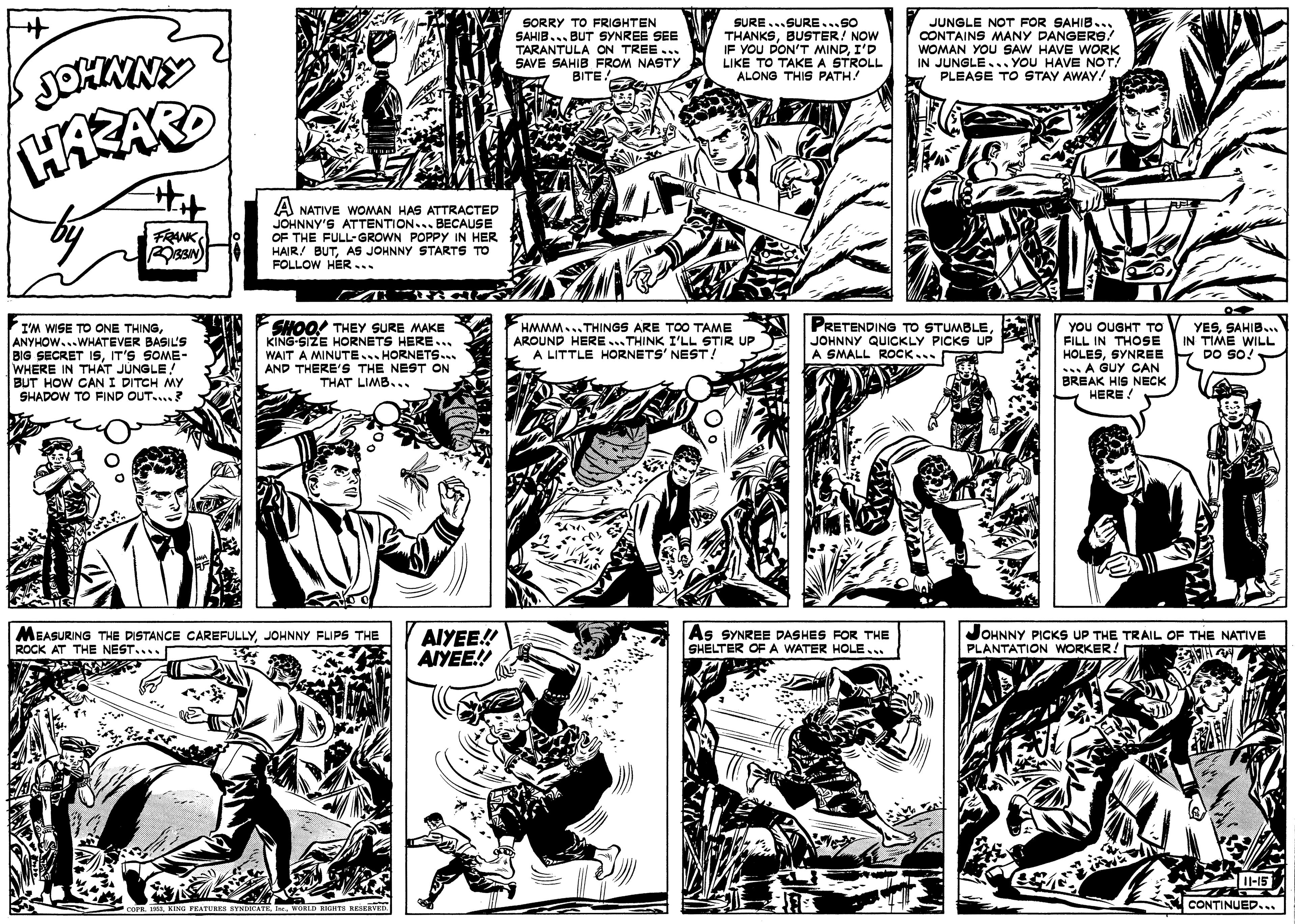 Art OCR: WOMAN YOU SAW HAVE WORK JUNGLE NOT FOR SAHIB... CONTAINS MANY DANGERS! SORRY TO FRIGHTEN SAHIB... BUT SYNREE SEE TARANTULA ON TREE .. SAVE SAHIB FROM NASTY BITE SURE...SURE...So THANKSBUSTER! NOW IF YOU DON'T MINDI'D LIKE TO TAKE A STROLL ALONG THIS PATH! IN JUNGLE.. YOU HAVE PLEASE TO STAY AWAY! SOHMNY A NATIVE WOMAN HAS ATTRACTED JOHNNY'S ATTENTION.. BECAUSE OF THE FULL-GROWN POPPY IN HER HAIR! BUTAS JOHNNY STARTS TO FOLLOW HER... FRANK SHOO! THEY SURE MAKE KING-SIZE HORNETS HERE... WAIT A MINUTE... HORNETS... AND THERE'S THE NEST ON THAT LIMB... PRETENDING TO STUMBLEJOHNNY QUICKLY PICKS UP A SMALL ROCK... YOU OUGHT TO FILL IN THOSE HOLESSYNREE .A GUY CAN BREAK HIS NECK HERE YESSAHIB. IN TIME WILL DO SO! HMMM...THINGS ARE TOO TAME AROUND HERE...THINK I'LL STIR UP A LITTLE HORNETS' NEST ! I'M WISE TO ONE THINGANYHOW...WHATEVER BASIL'S BIG SECRET ISIT'S SOME- WHERE IN THAT JÚNGLE! BUT HOW CANI DITCH MY SHADOW TO FIND OUT....? MEASURING THE DISTANCE CAREFULLYJOHNNY FUPS THE ROCK AT THE NEST.... AIYEE! AIYEE! As SYNREE DASHES FOR THE SHELTER OF A WATER HOLE... JOHNNY PICKS UP PLANTATION WORKER! TRAIL OF THE NATIVE l-15 CONTINUED.. WOMAN YOU SAW HAVE WORK JUNGLE NOT FOR SAHIB... CONTAINS MANY DANGERS! SORRY TO FRIGHTEN SAHIB... BUT SYNREE SEE TARANTULA ON TREE .. SAVE SAHIB FROM NASTY BITE SURE...SURE...So THANKSBUSTER! NOW IF YOU DON'T MINDI'D LIKE TO TAKE A STROLL ALONG THIS PATH! IN JUNGLE.. YOU HAVE PLEASE TO STAY AWAY! SOHMNY A NATIVE WOMAN HAS ATTRACTED JOHNNY'S ATTENTION.. BECAUSE OF THE FULL-GROWN POPPY IN HER HAIR! BUTAS JOHNNY STARTS TO FOLLOW HER... FRANK SHOO! THEY SURE MAKE KING-SIZE HORNETS HERE... WAIT A MINUTE... HORNETS... AND THERE'S THE NEST ON THAT LIMB... PRETENDING TO STUMBLEJOHNNY QUICKLY PICKS UP A SMALL ROCK... YOU OUGHT TO FILL IN THOSE HOLESSYNREE .A GUY CAN BREAK HIS NECK HERE YESSAHIB. IN TIME WILL DO SO! HMMM...THINGS ARE TOO TAME AROUND HERE...THINK I'LL STIR UP A LITTLE HORNETS' NEST ! I'M WISE TO ONE THINGANYHOW...WHATEVER BASIL'S BIG SECRET ISIT'S SOME- WHERE IN THAT JÚNGLE! BUT HOW CANI DITCH MY SHADOW TO FIND OUT....? MEASURING THE DISTANCE CAREFULLYJOHNNY FUPS THE ROCK AT THE NEST.... AIYEE! AIYEE! As SYNREE DASHES FOR THE SHELTER OF A WATER HOLE... JOHNNY PICKS UP PLANTATION WORKER! TRAIL OF THE NATIVE l-15 CONTINUED..