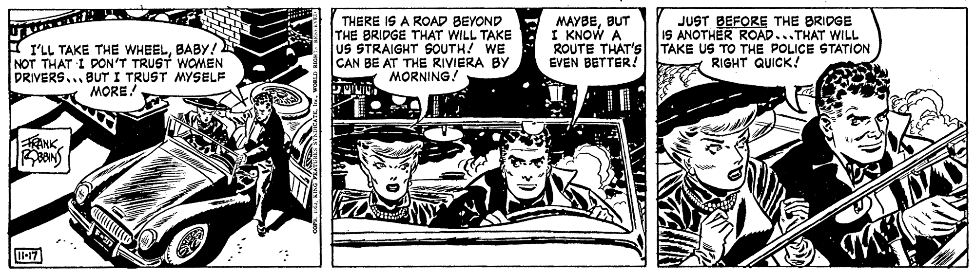 Hat OCR: THERE IS A ROAD BEYOND THE BRIDGE THAT WILL TAKE US STRAIGHT SOUTH! WE CAN BE AT THE RIVIERA BY MORNING! MAYBEBUT I KNOW A ROUTE THAT'S TAKE US TO THE POLICE STATION EVEN BETTER! JUST BEFORE THE BRIDGE IS ANOTHER ROAD...THAT WILL I'LL TAKE THE WHEELBABY! NOT THAT I DON'T TRUST WOMEN DRIVERS...BUT I TRUST MYSELF MORE! RIGHT QUICK! RANK THERE IS A ROAD BEYOND THE BRIDGE THAT WILL TAKE US STRAIGHT SOUTH! WE CAN BE AT THE RIVIERA BY MORNING! MAYBEBUT I KNOW A ROUTE THAT'S TAKE US TO THE POLICE STATION EVEN BETTER! JUST BEFORE THE BRIDGE IS ANOTHER ROAD...THAT WILL I'LL TAKE THE WHEELBABY! NOT THAT I DON'T TRUST WOMEN DRIVERS...BUT I TRUST MYSELF MORE! RIGHT QUICK! RANK